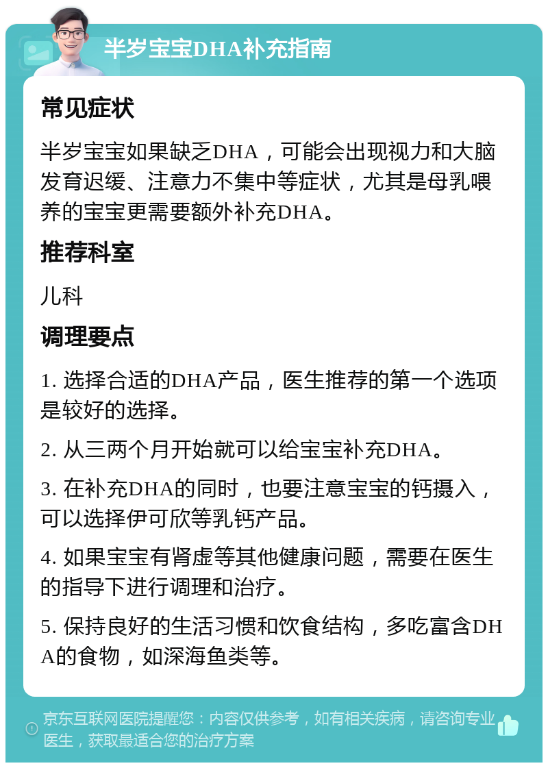 半岁宝宝DHA补充指南 常见症状 半岁宝宝如果缺乏DHA，可能会出现视力和大脑发育迟缓、注意力不集中等症状，尤其是母乳喂养的宝宝更需要额外补充DHA。 推荐科室 儿科 调理要点 1. 选择合适的DHA产品，医生推荐的第一个选项是较好的选择。 2. 从三两个月开始就可以给宝宝补充DHA。 3. 在补充DHA的同时，也要注意宝宝的钙摄入，可以选择伊可欣等乳钙产品。 4. 如果宝宝有肾虚等其他健康问题，需要在医生的指导下进行调理和治疗。 5. 保持良好的生活习惯和饮食结构，多吃富含DHA的食物，如深海鱼类等。