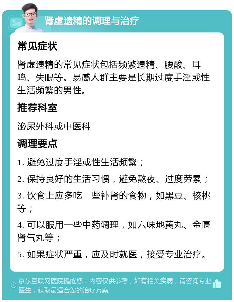 肾虚遗精的调理与治疗 常见症状 肾虚遗精的常见症状包括频繁遗精、腰酸、耳鸣、失眠等。易感人群主要是长期过度手淫或性生活频繁的男性。 推荐科室 泌尿外科或中医科 调理要点 1. 避免过度手淫或性生活频繁； 2. 保持良好的生活习惯，避免熬夜、过度劳累； 3. 饮食上应多吃一些补肾的食物，如黑豆、核桃等； 4. 可以服用一些中药调理，如六味地黄丸、金匮肾气丸等； 5. 如果症状严重，应及时就医，接受专业治疗。