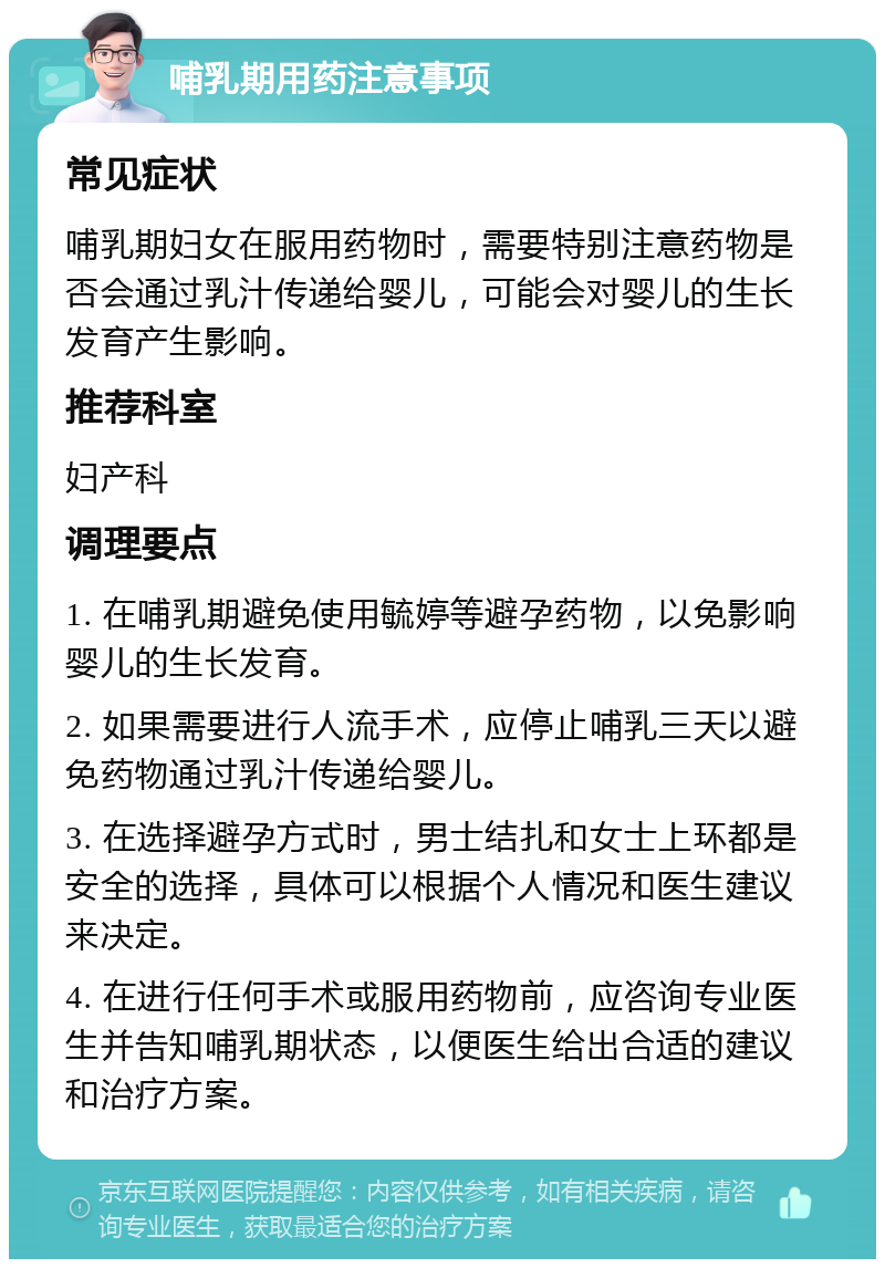 哺乳期用药注意事项 常见症状 哺乳期妇女在服用药物时，需要特别注意药物是否会通过乳汁传递给婴儿，可能会对婴儿的生长发育产生影响。 推荐科室 妇产科 调理要点 1. 在哺乳期避免使用毓婷等避孕药物，以免影响婴儿的生长发育。 2. 如果需要进行人流手术，应停止哺乳三天以避免药物通过乳汁传递给婴儿。 3. 在选择避孕方式时，男士结扎和女士上环都是安全的选择，具体可以根据个人情况和医生建议来决定。 4. 在进行任何手术或服用药物前，应咨询专业医生并告知哺乳期状态，以便医生给出合适的建议和治疗方案。