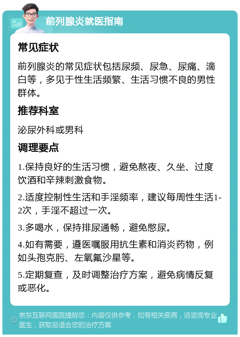 前列腺炎就医指南 常见症状 前列腺炎的常见症状包括尿频、尿急、尿痛、滴白等，多见于性生活频繁、生活习惯不良的男性群体。 推荐科室 泌尿外科或男科 调理要点 1.保持良好的生活习惯，避免熬夜、久坐、过度饮酒和辛辣刺激食物。 2.适度控制性生活和手淫频率，建议每周性生活1-2次，手淫不超过一次。 3.多喝水，保持排尿通畅，避免憋尿。 4.如有需要，遵医嘱服用抗生素和消炎药物，例如头孢克肟、左氧氟沙星等。 5.定期复查，及时调整治疗方案，避免病情反复或恶化。