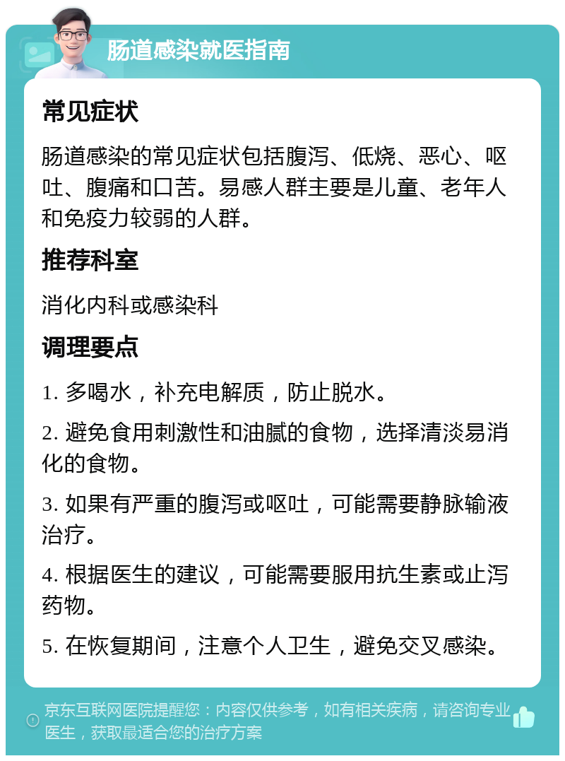 肠道感染就医指南 常见症状 肠道感染的常见症状包括腹泻、低烧、恶心、呕吐、腹痛和口苦。易感人群主要是儿童、老年人和免疫力较弱的人群。 推荐科室 消化内科或感染科 调理要点 1. 多喝水，补充电解质，防止脱水。 2. 避免食用刺激性和油腻的食物，选择清淡易消化的食物。 3. 如果有严重的腹泻或呕吐，可能需要静脉输液治疗。 4. 根据医生的建议，可能需要服用抗生素或止泻药物。 5. 在恢复期间，注意个人卫生，避免交叉感染。