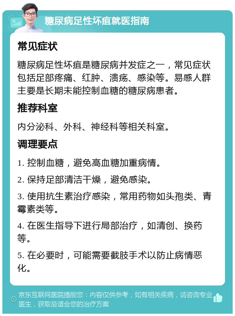 糖尿病足性坏疽就医指南 常见症状 糖尿病足性坏疽是糖尿病并发症之一，常见症状包括足部疼痛、红肿、溃疡、感染等。易感人群主要是长期未能控制血糖的糖尿病患者。 推荐科室 内分泌科、外科、神经科等相关科室。 调理要点 1. 控制血糖，避免高血糖加重病情。 2. 保持足部清洁干燥，避免感染。 3. 使用抗生素治疗感染，常用药物如头孢类、青霉素类等。 4. 在医生指导下进行局部治疗，如清创、换药等。 5. 在必要时，可能需要截肢手术以防止病情恶化。