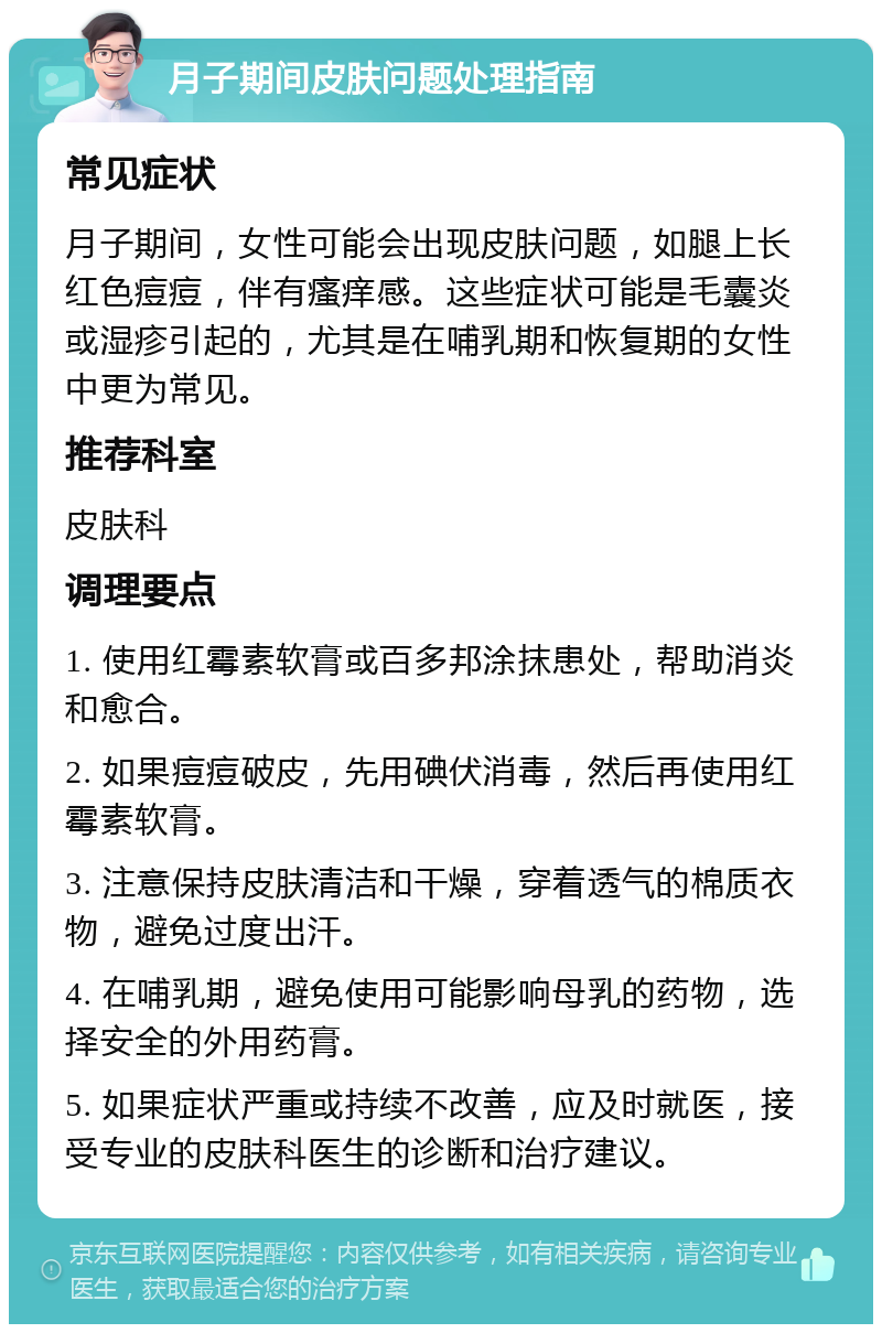 月子期间皮肤问题处理指南 常见症状 月子期间，女性可能会出现皮肤问题，如腿上长红色痘痘，伴有瘙痒感。这些症状可能是毛囊炎或湿疹引起的，尤其是在哺乳期和恢复期的女性中更为常见。 推荐科室 皮肤科 调理要点 1. 使用红霉素软膏或百多邦涂抹患处，帮助消炎和愈合。 2. 如果痘痘破皮，先用碘伏消毒，然后再使用红霉素软膏。 3. 注意保持皮肤清洁和干燥，穿着透气的棉质衣物，避免过度出汗。 4. 在哺乳期，避免使用可能影响母乳的药物，选择安全的外用药膏。 5. 如果症状严重或持续不改善，应及时就医，接受专业的皮肤科医生的诊断和治疗建议。