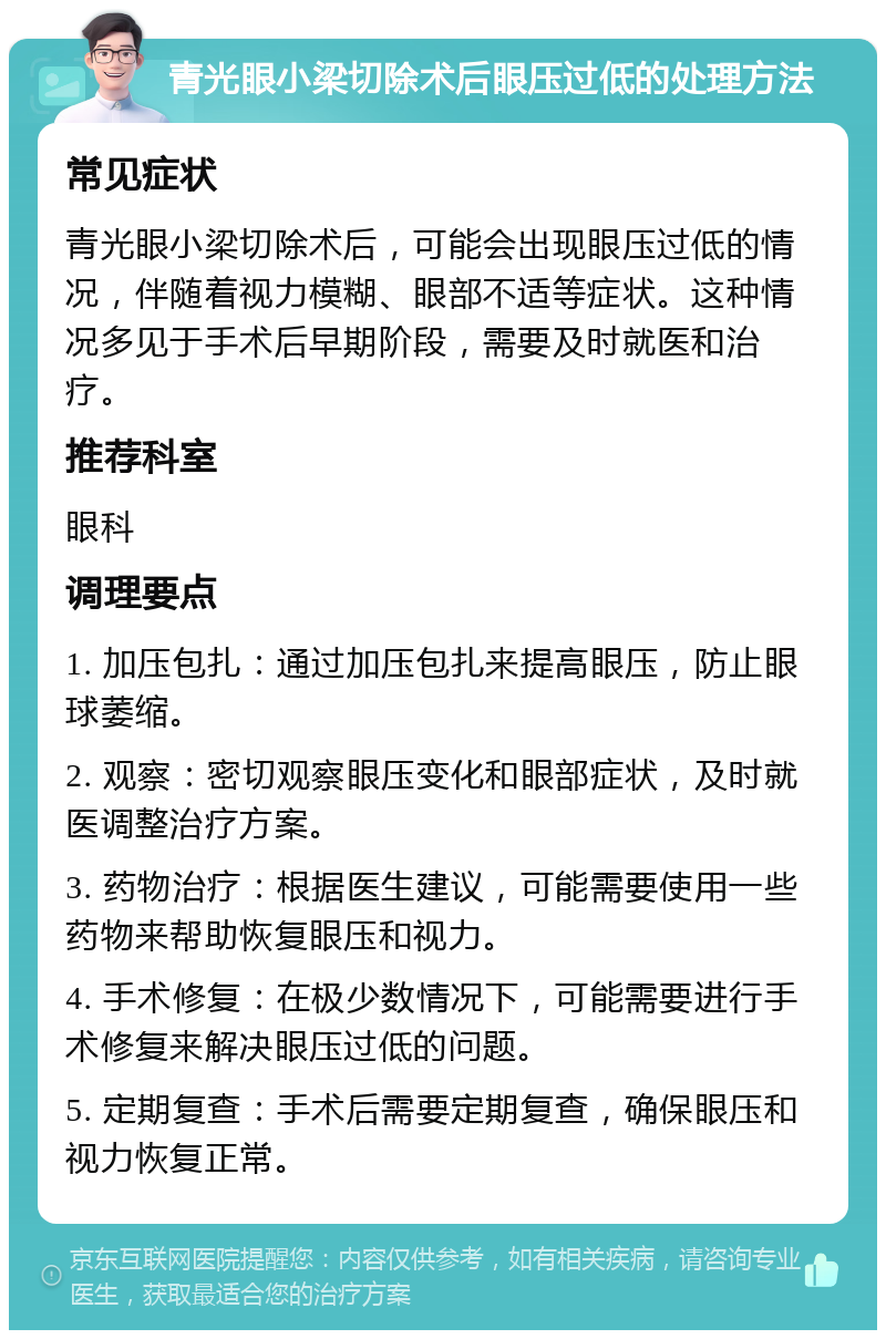 青光眼小梁切除术后眼压过低的处理方法 常见症状 青光眼小梁切除术后，可能会出现眼压过低的情况，伴随着视力模糊、眼部不适等症状。这种情况多见于手术后早期阶段，需要及时就医和治疗。 推荐科室 眼科 调理要点 1. 加压包扎：通过加压包扎来提高眼压，防止眼球萎缩。 2. 观察：密切观察眼压变化和眼部症状，及时就医调整治疗方案。 3. 药物治疗：根据医生建议，可能需要使用一些药物来帮助恢复眼压和视力。 4. 手术修复：在极少数情况下，可能需要进行手术修复来解决眼压过低的问题。 5. 定期复查：手术后需要定期复查，确保眼压和视力恢复正常。