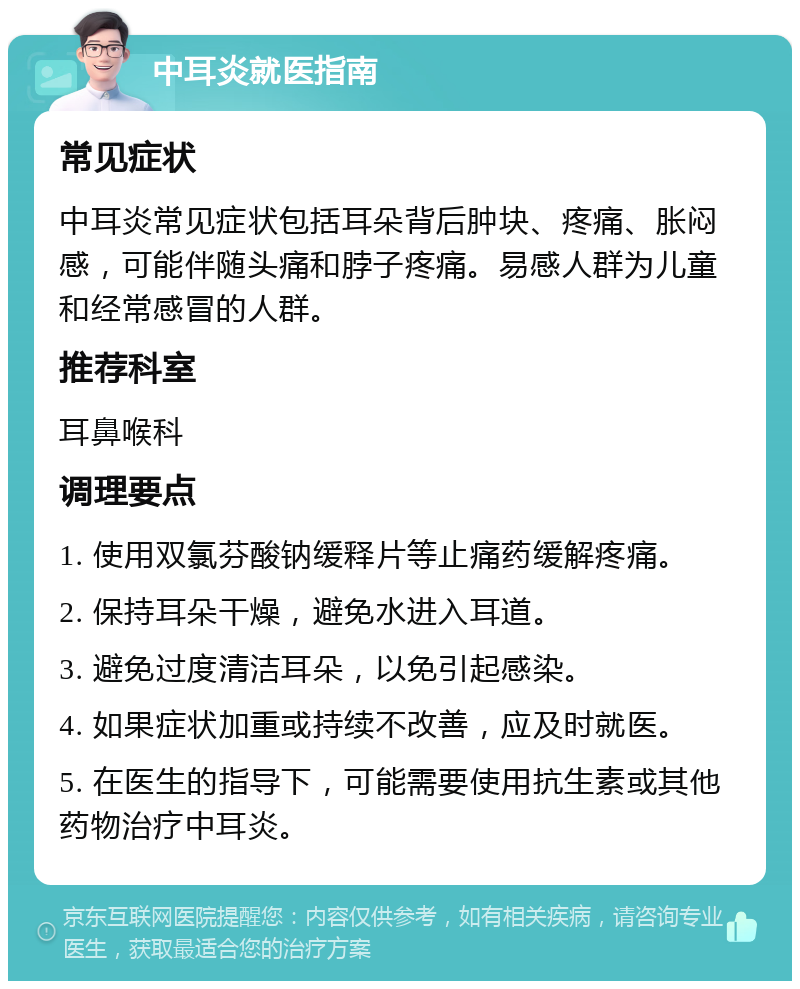 中耳炎就医指南 常见症状 中耳炎常见症状包括耳朵背后肿块、疼痛、胀闷感，可能伴随头痛和脖子疼痛。易感人群为儿童和经常感冒的人群。 推荐科室 耳鼻喉科 调理要点 1. 使用双氯芬酸钠缓释片等止痛药缓解疼痛。 2. 保持耳朵干燥，避免水进入耳道。 3. 避免过度清洁耳朵，以免引起感染。 4. 如果症状加重或持续不改善，应及时就医。 5. 在医生的指导下，可能需要使用抗生素或其他药物治疗中耳炎。