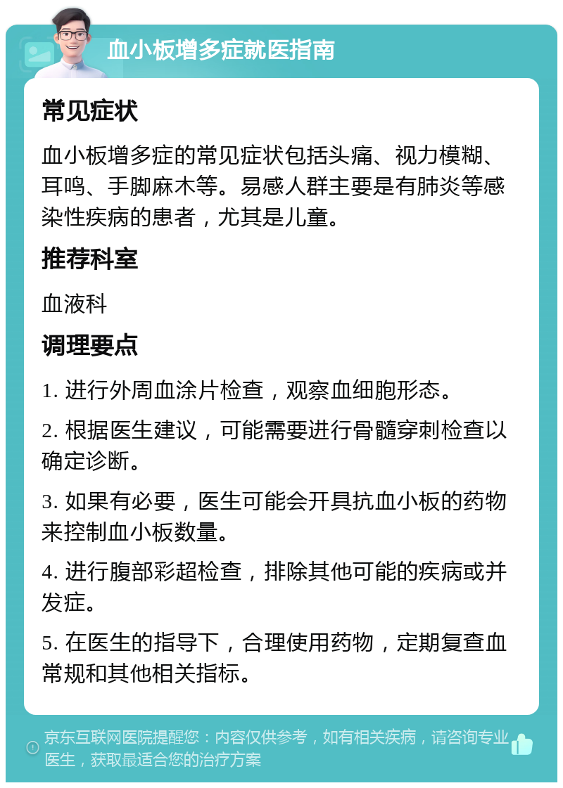 血小板增多症就医指南 常见症状 血小板增多症的常见症状包括头痛、视力模糊、耳鸣、手脚麻木等。易感人群主要是有肺炎等感染性疾病的患者，尤其是儿童。 推荐科室 血液科 调理要点 1. 进行外周血涂片检查，观察血细胞形态。 2. 根据医生建议，可能需要进行骨髓穿刺检查以确定诊断。 3. 如果有必要，医生可能会开具抗血小板的药物来控制血小板数量。 4. 进行腹部彩超检查，排除其他可能的疾病或并发症。 5. 在医生的指导下，合理使用药物，定期复查血常规和其他相关指标。