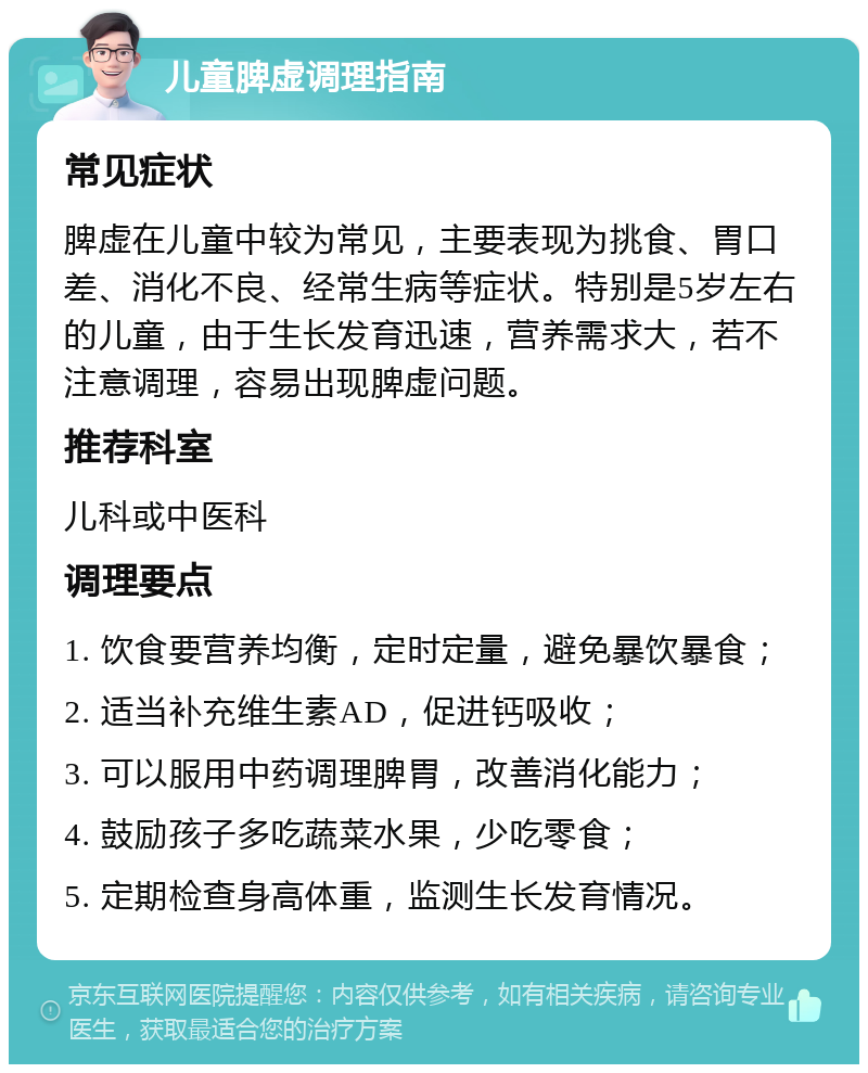 儿童脾虚调理指南 常见症状 脾虚在儿童中较为常见，主要表现为挑食、胃口差、消化不良、经常生病等症状。特别是5岁左右的儿童，由于生长发育迅速，营养需求大，若不注意调理，容易出现脾虚问题。 推荐科室 儿科或中医科 调理要点 1. 饮食要营养均衡，定时定量，避免暴饮暴食； 2. 适当补充维生素AD，促进钙吸收； 3. 可以服用中药调理脾胃，改善消化能力； 4. 鼓励孩子多吃蔬菜水果，少吃零食； 5. 定期检查身高体重，监测生长发育情况。