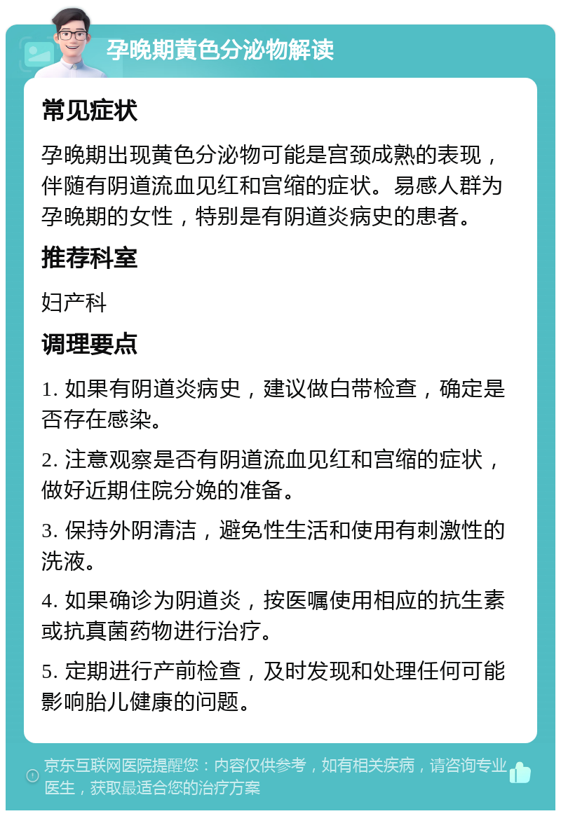 孕晚期黄色分泌物解读 常见症状 孕晚期出现黄色分泌物可能是宫颈成熟的表现，伴随有阴道流血见红和宫缩的症状。易感人群为孕晚期的女性，特别是有阴道炎病史的患者。 推荐科室 妇产科 调理要点 1. 如果有阴道炎病史，建议做白带检查，确定是否存在感染。 2. 注意观察是否有阴道流血见红和宫缩的症状，做好近期住院分娩的准备。 3. 保持外阴清洁，避免性生活和使用有刺激性的洗液。 4. 如果确诊为阴道炎，按医嘱使用相应的抗生素或抗真菌药物进行治疗。 5. 定期进行产前检查，及时发现和处理任何可能影响胎儿健康的问题。