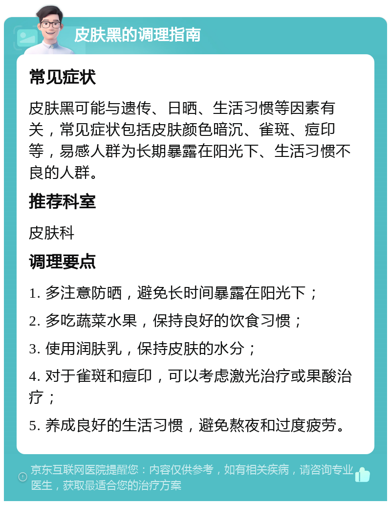 皮肤黑的调理指南 常见症状 皮肤黑可能与遗传、日晒、生活习惯等因素有关，常见症状包括皮肤颜色暗沉、雀斑、痘印等，易感人群为长期暴露在阳光下、生活习惯不良的人群。 推荐科室 皮肤科 调理要点 1. 多注意防晒，避免长时间暴露在阳光下； 2. 多吃蔬菜水果，保持良好的饮食习惯； 3. 使用润肤乳，保持皮肤的水分； 4. 对于雀斑和痘印，可以考虑激光治疗或果酸治疗； 5. 养成良好的生活习惯，避免熬夜和过度疲劳。