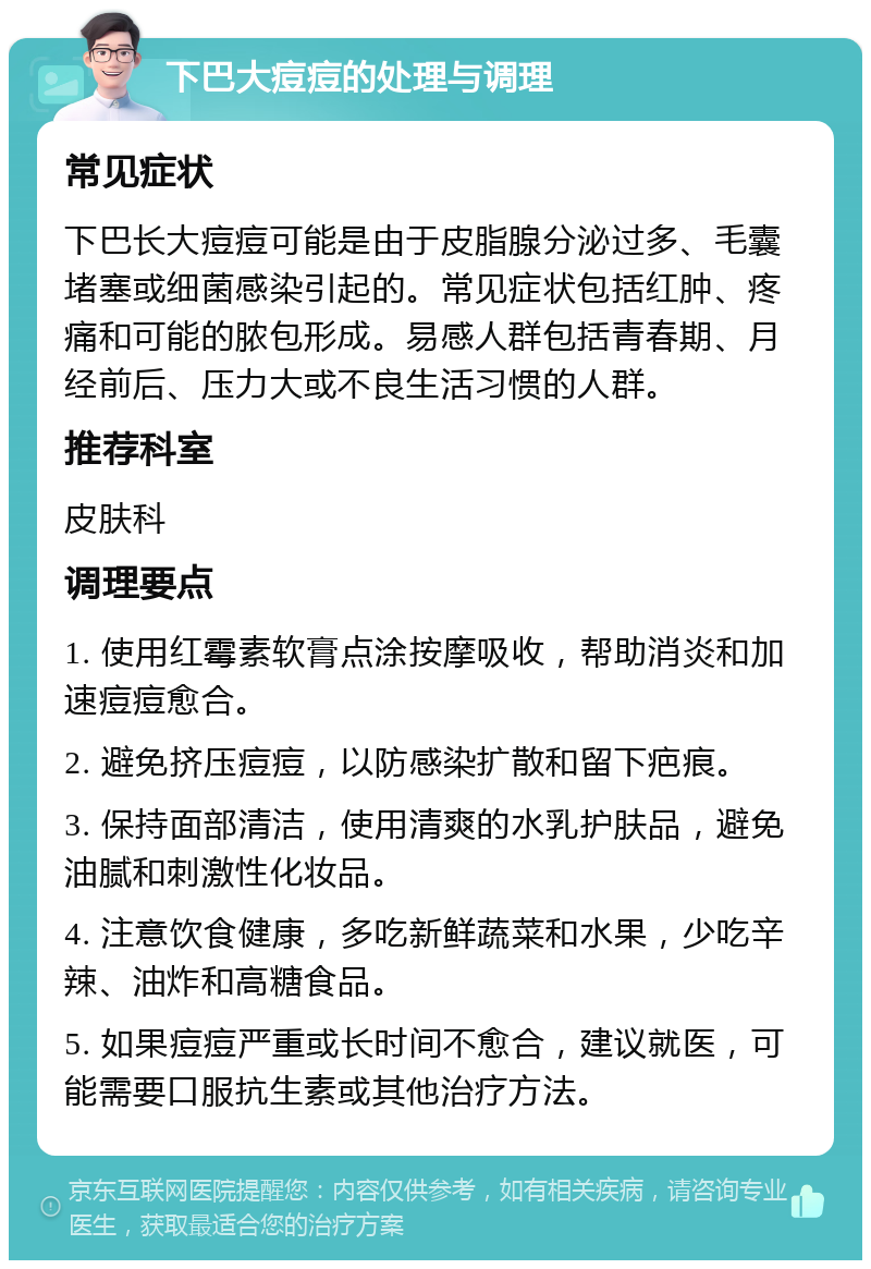 下巴大痘痘的处理与调理 常见症状 下巴长大痘痘可能是由于皮脂腺分泌过多、毛囊堵塞或细菌感染引起的。常见症状包括红肿、疼痛和可能的脓包形成。易感人群包括青春期、月经前后、压力大或不良生活习惯的人群。 推荐科室 皮肤科 调理要点 1. 使用红霉素软膏点涂按摩吸收，帮助消炎和加速痘痘愈合。 2. 避免挤压痘痘，以防感染扩散和留下疤痕。 3. 保持面部清洁，使用清爽的水乳护肤品，避免油腻和刺激性化妆品。 4. 注意饮食健康，多吃新鲜蔬菜和水果，少吃辛辣、油炸和高糖食品。 5. 如果痘痘严重或长时间不愈合，建议就医，可能需要口服抗生素或其他治疗方法。