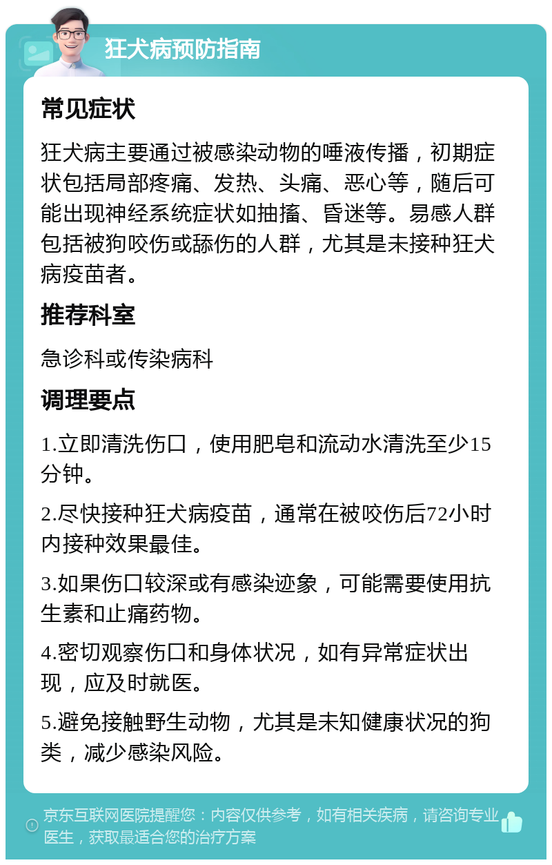 狂犬病预防指南 常见症状 狂犬病主要通过被感染动物的唾液传播，初期症状包括局部疼痛、发热、头痛、恶心等，随后可能出现神经系统症状如抽搐、昏迷等。易感人群包括被狗咬伤或舔伤的人群，尤其是未接种狂犬病疫苗者。 推荐科室 急诊科或传染病科 调理要点 1.立即清洗伤口，使用肥皂和流动水清洗至少15分钟。 2.尽快接种狂犬病疫苗，通常在被咬伤后72小时内接种效果最佳。 3.如果伤口较深或有感染迹象，可能需要使用抗生素和止痛药物。 4.密切观察伤口和身体状况，如有异常症状出现，应及时就医。 5.避免接触野生动物，尤其是未知健康状况的狗类，减少感染风险。