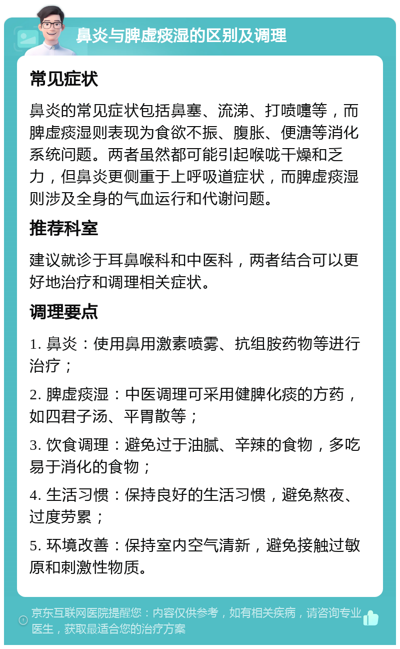 鼻炎与脾虚痰湿的区别及调理 常见症状 鼻炎的常见症状包括鼻塞、流涕、打喷嚏等，而脾虚痰湿则表现为食欲不振、腹胀、便溏等消化系统问题。两者虽然都可能引起喉咙干燥和乏力，但鼻炎更侧重于上呼吸道症状，而脾虚痰湿则涉及全身的气血运行和代谢问题。 推荐科室 建议就诊于耳鼻喉科和中医科，两者结合可以更好地治疗和调理相关症状。 调理要点 1. 鼻炎：使用鼻用激素喷雾、抗组胺药物等进行治疗； 2. 脾虚痰湿：中医调理可采用健脾化痰的方药，如四君子汤、平胃散等； 3. 饮食调理：避免过于油腻、辛辣的食物，多吃易于消化的食物； 4. 生活习惯：保持良好的生活习惯，避免熬夜、过度劳累； 5. 环境改善：保持室内空气清新，避免接触过敏原和刺激性物质。