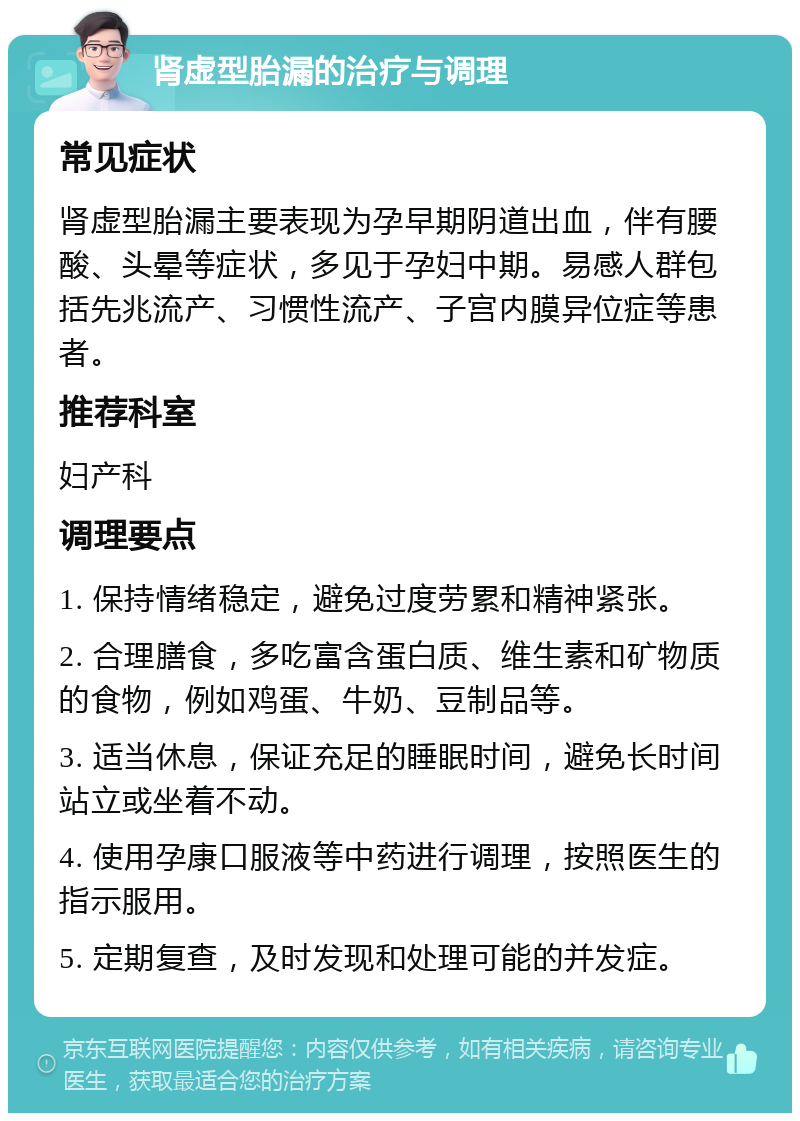 肾虚型胎漏的治疗与调理 常见症状 肾虚型胎漏主要表现为孕早期阴道出血，伴有腰酸、头晕等症状，多见于孕妇中期。易感人群包括先兆流产、习惯性流产、子宫内膜异位症等患者。 推荐科室 妇产科 调理要点 1. 保持情绪稳定，避免过度劳累和精神紧张。 2. 合理膳食，多吃富含蛋白质、维生素和矿物质的食物，例如鸡蛋、牛奶、豆制品等。 3. 适当休息，保证充足的睡眠时间，避免长时间站立或坐着不动。 4. 使用孕康口服液等中药进行调理，按照医生的指示服用。 5. 定期复查，及时发现和处理可能的并发症。