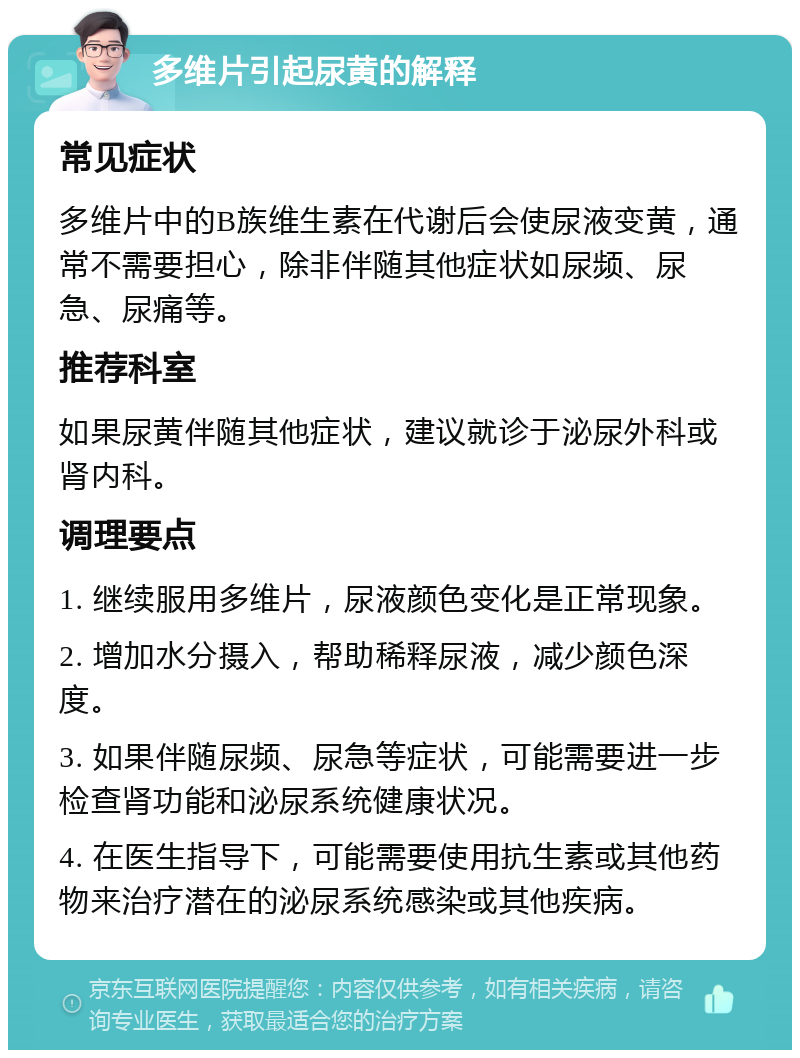 多维片引起尿黄的解释 常见症状 多维片中的B族维生素在代谢后会使尿液变黄，通常不需要担心，除非伴随其他症状如尿频、尿急、尿痛等。 推荐科室 如果尿黄伴随其他症状，建议就诊于泌尿外科或肾内科。 调理要点 1. 继续服用多维片，尿液颜色变化是正常现象。 2. 增加水分摄入，帮助稀释尿液，减少颜色深度。 3. 如果伴随尿频、尿急等症状，可能需要进一步检查肾功能和泌尿系统健康状况。 4. 在医生指导下，可能需要使用抗生素或其他药物来治疗潜在的泌尿系统感染或其他疾病。