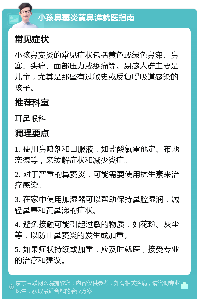 小孩鼻窦炎黄鼻涕就医指南 常见症状 小孩鼻窦炎的常见症状包括黄色或绿色鼻涕、鼻塞、头痛、面部压力或疼痛等。易感人群主要是儿童，尤其是那些有过敏史或反复呼吸道感染的孩子。 推荐科室 耳鼻喉科 调理要点 1. 使用鼻喷剂和口服液，如盐酸氯雷他定、布地奈德等，来缓解症状和减少炎症。 2. 对于严重的鼻窦炎，可能需要使用抗生素来治疗感染。 3. 在家中使用加湿器可以帮助保持鼻腔湿润，减轻鼻塞和黄鼻涕的症状。 4. 避免接触可能引起过敏的物质，如花粉、灰尘等，以防止鼻窦炎的发生或加重。 5. 如果症状持续或加重，应及时就医，接受专业的治疗和建议。