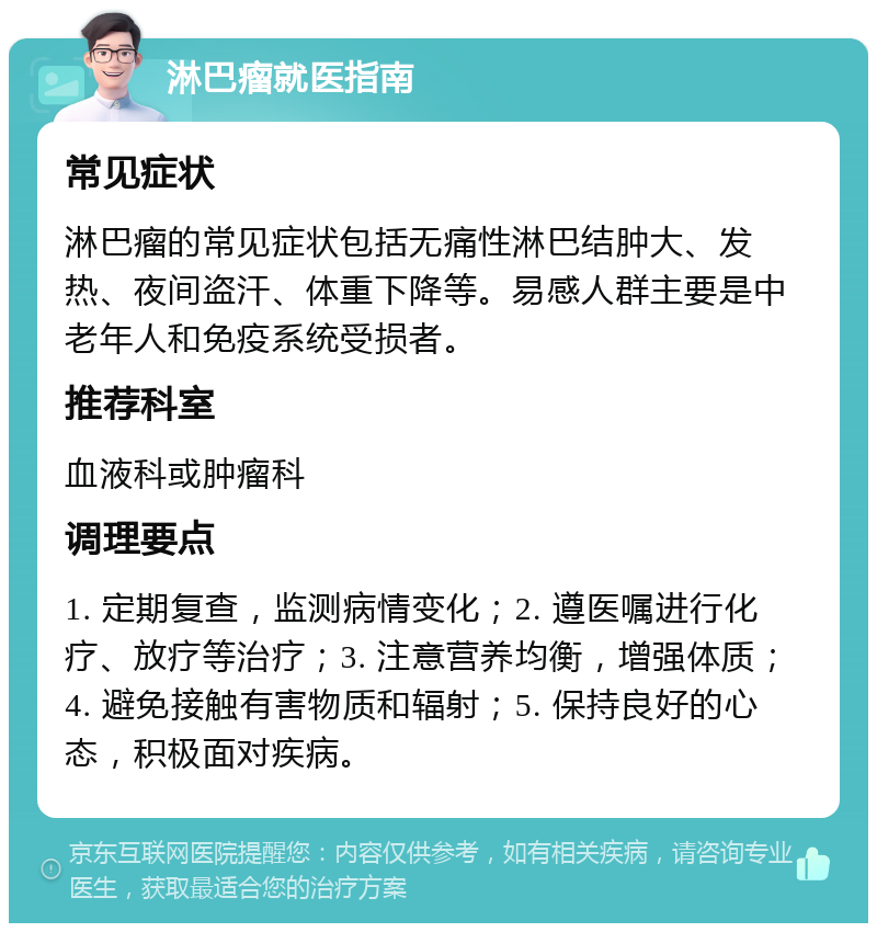 淋巴瘤就医指南 常见症状 淋巴瘤的常见症状包括无痛性淋巴结肿大、发热、夜间盗汗、体重下降等。易感人群主要是中老年人和免疫系统受损者。 推荐科室 血液科或肿瘤科 调理要点 1. 定期复查，监测病情变化；2. 遵医嘱进行化疗、放疗等治疗；3. 注意营养均衡，增强体质；4. 避免接触有害物质和辐射；5. 保持良好的心态，积极面对疾病。