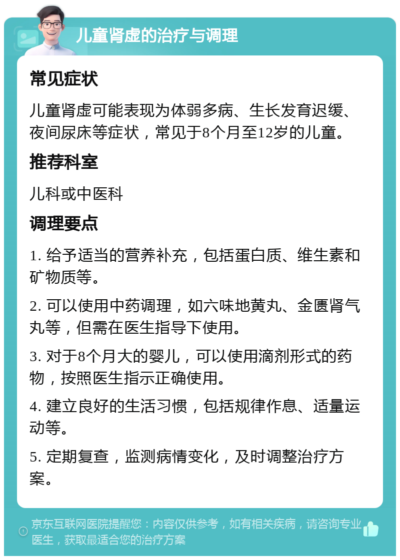 儿童肾虚的治疗与调理 常见症状 儿童肾虚可能表现为体弱多病、生长发育迟缓、夜间尿床等症状，常见于8个月至12岁的儿童。 推荐科室 儿科或中医科 调理要点 1. 给予适当的营养补充，包括蛋白质、维生素和矿物质等。 2. 可以使用中药调理，如六味地黄丸、金匮肾气丸等，但需在医生指导下使用。 3. 对于8个月大的婴儿，可以使用滴剂形式的药物，按照医生指示正确使用。 4. 建立良好的生活习惯，包括规律作息、适量运动等。 5. 定期复查，监测病情变化，及时调整治疗方案。