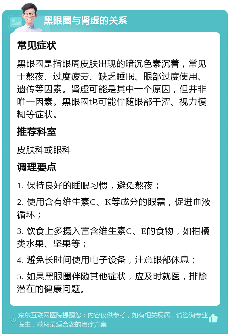 黑眼圈与肾虚的关系 常见症状 黑眼圈是指眼周皮肤出现的暗沉色素沉着，常见于熬夜、过度疲劳、缺乏睡眠、眼部过度使用、遗传等因素。肾虚可能是其中一个原因，但并非唯一因素。黑眼圈也可能伴随眼部干涩、视力模糊等症状。 推荐科室 皮肤科或眼科 调理要点 1. 保持良好的睡眠习惯，避免熬夜； 2. 使用含有维生素C、K等成分的眼霜，促进血液循环； 3. 饮食上多摄入富含维生素C、E的食物，如柑橘类水果、坚果等； 4. 避免长时间使用电子设备，注意眼部休息； 5. 如果黑眼圈伴随其他症状，应及时就医，排除潜在的健康问题。