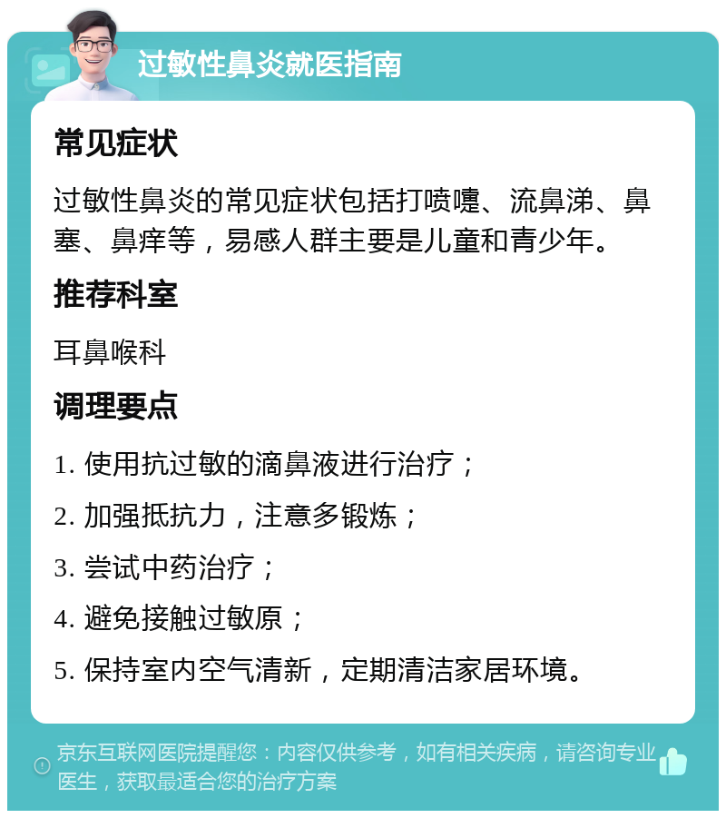 过敏性鼻炎就医指南 常见症状 过敏性鼻炎的常见症状包括打喷嚏、流鼻涕、鼻塞、鼻痒等，易感人群主要是儿童和青少年。 推荐科室 耳鼻喉科 调理要点 1. 使用抗过敏的滴鼻液进行治疗； 2. 加强抵抗力，注意多锻炼； 3. 尝试中药治疗； 4. 避免接触过敏原； 5. 保持室内空气清新，定期清洁家居环境。