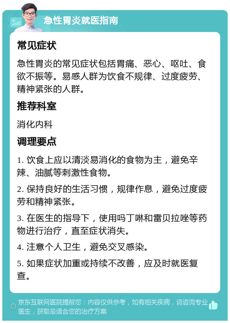 急性胃炎就医指南 常见症状 急性胃炎的常见症状包括胃痛、恶心、呕吐、食欲不振等。易感人群为饮食不规律、过度疲劳、精神紧张的人群。 推荐科室 消化内科 调理要点 1. 饮食上应以清淡易消化的食物为主，避免辛辣、油腻等刺激性食物。 2. 保持良好的生活习惯，规律作息，避免过度疲劳和精神紧张。 3. 在医生的指导下，使用吗丁啉和雷贝拉唑等药物进行治疗，直至症状消失。 4. 注意个人卫生，避免交叉感染。 5. 如果症状加重或持续不改善，应及时就医复查。