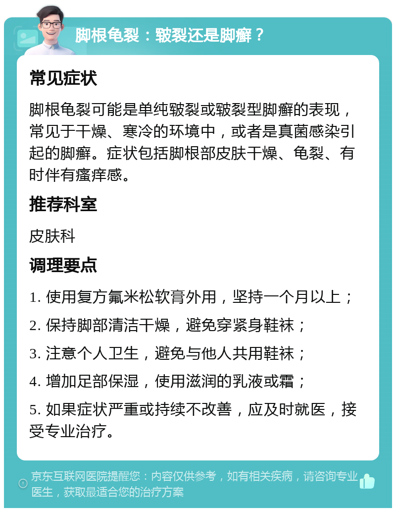 脚根龟裂：皲裂还是脚癣？ 常见症状 脚根龟裂可能是单纯皲裂或皲裂型脚癣的表现，常见于干燥、寒冷的环境中，或者是真菌感染引起的脚癣。症状包括脚根部皮肤干燥、龟裂、有时伴有瘙痒感。 推荐科室 皮肤科 调理要点 1. 使用复方氟米松软膏外用，坚持一个月以上； 2. 保持脚部清洁干燥，避免穿紧身鞋袜； 3. 注意个人卫生，避免与他人共用鞋袜； 4. 增加足部保湿，使用滋润的乳液或霜； 5. 如果症状严重或持续不改善，应及时就医，接受专业治疗。