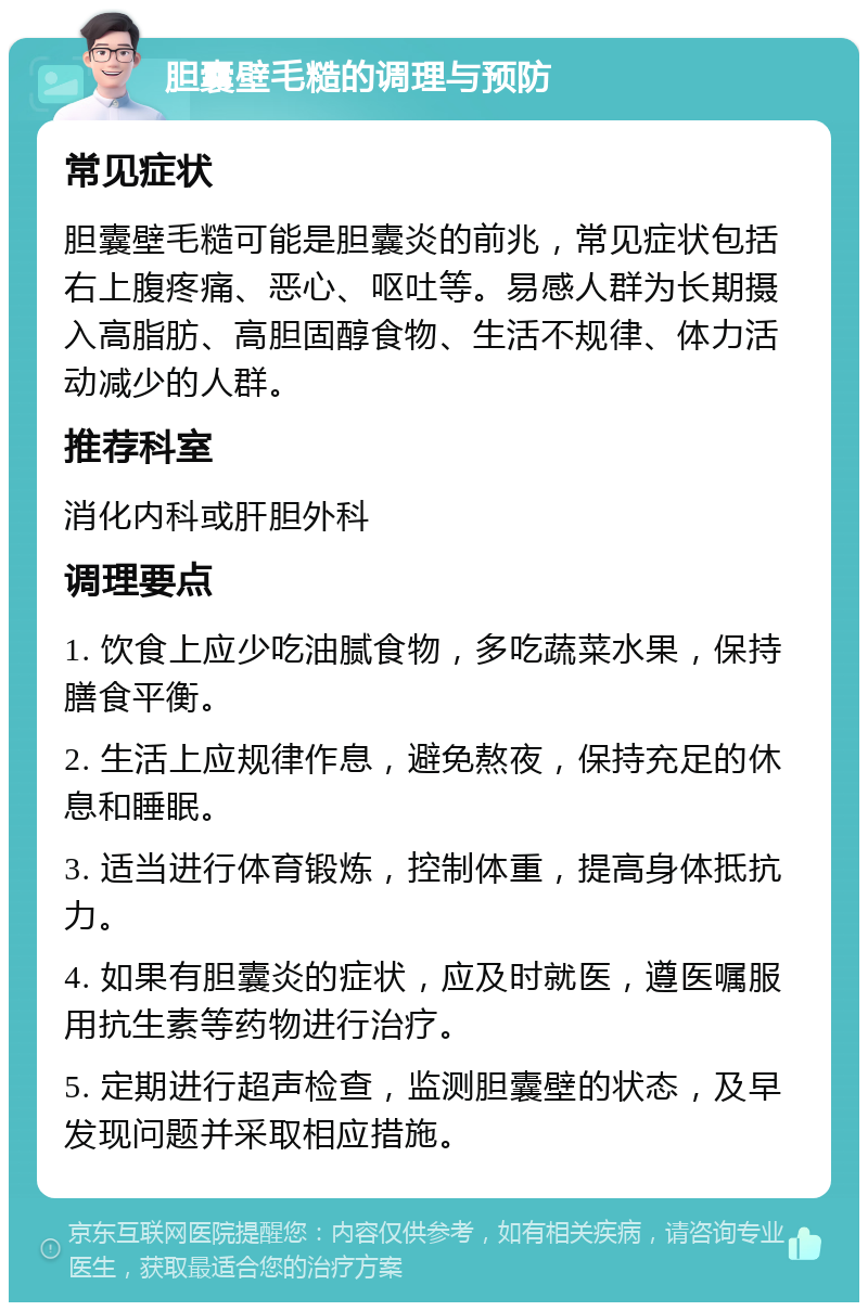 胆囊壁毛糙的调理与预防 常见症状 胆囊壁毛糙可能是胆囊炎的前兆，常见症状包括右上腹疼痛、恶心、呕吐等。易感人群为长期摄入高脂肪、高胆固醇食物、生活不规律、体力活动减少的人群。 推荐科室 消化内科或肝胆外科 调理要点 1. 饮食上应少吃油腻食物，多吃蔬菜水果，保持膳食平衡。 2. 生活上应规律作息，避免熬夜，保持充足的休息和睡眠。 3. 适当进行体育锻炼，控制体重，提高身体抵抗力。 4. 如果有胆囊炎的症状，应及时就医，遵医嘱服用抗生素等药物进行治疗。 5. 定期进行超声检查，监测胆囊壁的状态，及早发现问题并采取相应措施。