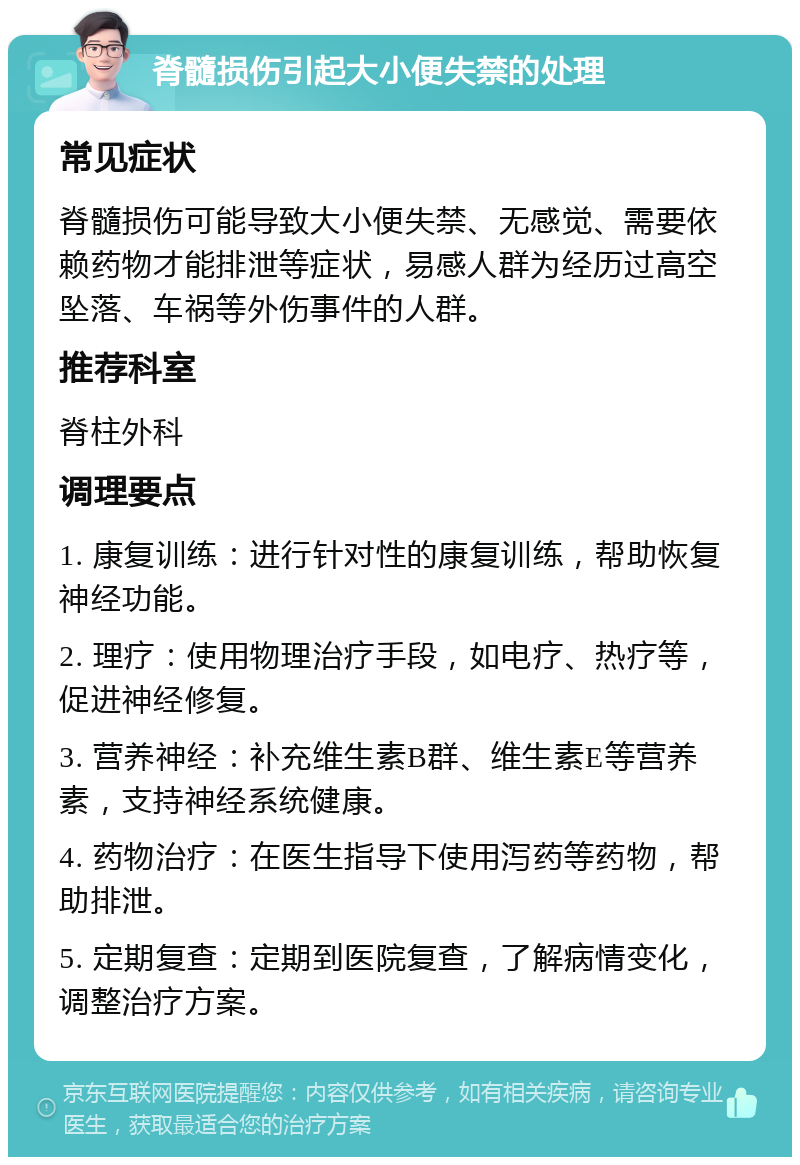 脊髓损伤引起大小便失禁的处理 常见症状 脊髓损伤可能导致大小便失禁、无感觉、需要依赖药物才能排泄等症状，易感人群为经历过高空坠落、车祸等外伤事件的人群。 推荐科室 脊柱外科 调理要点 1. 康复训练：进行针对性的康复训练，帮助恢复神经功能。 2. 理疗：使用物理治疗手段，如电疗、热疗等，促进神经修复。 3. 营养神经：补充维生素B群、维生素E等营养素，支持神经系统健康。 4. 药物治疗：在医生指导下使用泻药等药物，帮助排泄。 5. 定期复查：定期到医院复查，了解病情变化，调整治疗方案。