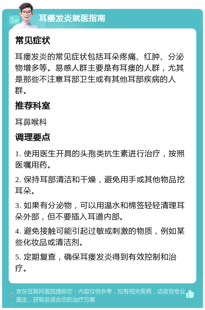 耳瘘发炎就医指南 常见症状 耳瘘发炎的常见症状包括耳朵疼痛、红肿、分泌物增多等。易感人群主要是有耳瘘的人群，尤其是那些不注意耳部卫生或有其他耳部疾病的人群。 推荐科室 耳鼻喉科 调理要点 1. 使用医生开具的头孢类抗生素进行治疗，按照医嘱用药。 2. 保持耳部清洁和干燥，避免用手或其他物品挖耳朵。 3. 如果有分泌物，可以用温水和棉签轻轻清理耳朵外部，但不要插入耳道内部。 4. 避免接触可能引起过敏或刺激的物质，例如某些化妆品或清洁剂。 5. 定期复查，确保耳瘘发炎得到有效控制和治疗。