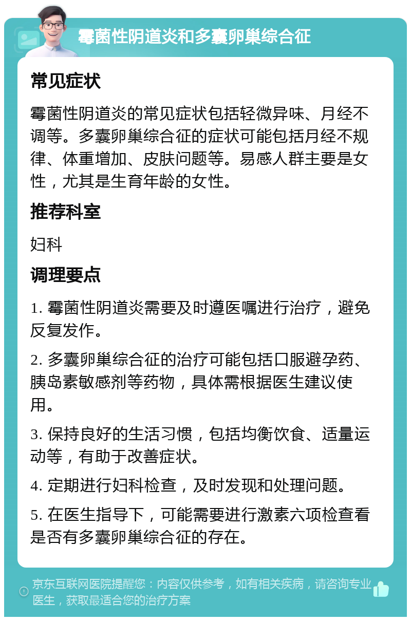 霉菌性阴道炎和多囊卵巢综合征 常见症状 霉菌性阴道炎的常见症状包括轻微异味、月经不调等。多囊卵巢综合征的症状可能包括月经不规律、体重增加、皮肤问题等。易感人群主要是女性，尤其是生育年龄的女性。 推荐科室 妇科 调理要点 1. 霉菌性阴道炎需要及时遵医嘱进行治疗，避免反复发作。 2. 多囊卵巢综合征的治疗可能包括口服避孕药、胰岛素敏感剂等药物，具体需根据医生建议使用。 3. 保持良好的生活习惯，包括均衡饮食、适量运动等，有助于改善症状。 4. 定期进行妇科检查，及时发现和处理问题。 5. 在医生指导下，可能需要进行激素六项检查看是否有多囊卵巢综合征的存在。