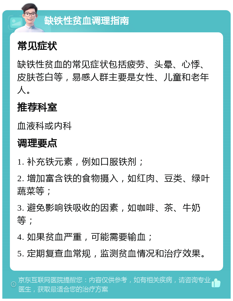 缺铁性贫血调理指南 常见症状 缺铁性贫血的常见症状包括疲劳、头晕、心悸、皮肤苍白等，易感人群主要是女性、儿童和老年人。 推荐科室 血液科或内科 调理要点 1. 补充铁元素，例如口服铁剂； 2. 增加富含铁的食物摄入，如红肉、豆类、绿叶蔬菜等； 3. 避免影响铁吸收的因素，如咖啡、茶、牛奶等； 4. 如果贫血严重，可能需要输血； 5. 定期复查血常规，监测贫血情况和治疗效果。