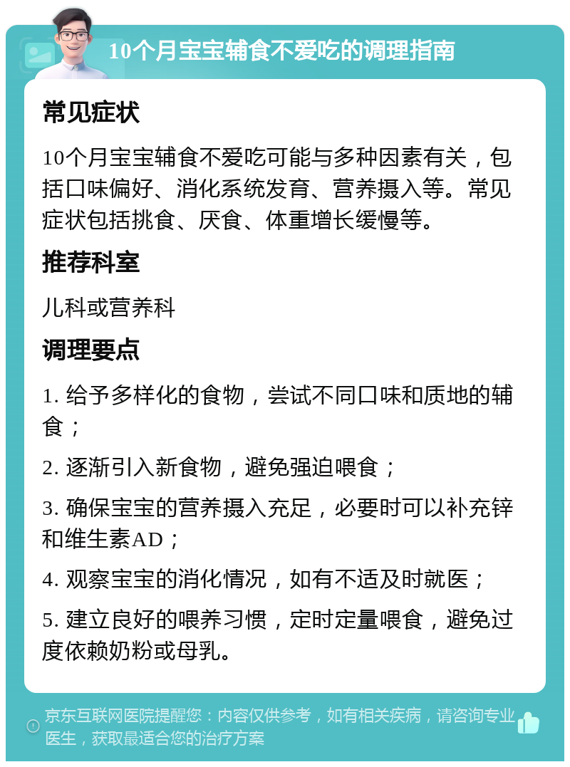 10个月宝宝辅食不爱吃的调理指南 常见症状 10个月宝宝辅食不爱吃可能与多种因素有关，包括口味偏好、消化系统发育、营养摄入等。常见症状包括挑食、厌食、体重增长缓慢等。 推荐科室 儿科或营养科 调理要点 1. 给予多样化的食物，尝试不同口味和质地的辅食； 2. 逐渐引入新食物，避免强迫喂食； 3. 确保宝宝的营养摄入充足，必要时可以补充锌和维生素AD； 4. 观察宝宝的消化情况，如有不适及时就医； 5. 建立良好的喂养习惯，定时定量喂食，避免过度依赖奶粉或母乳。