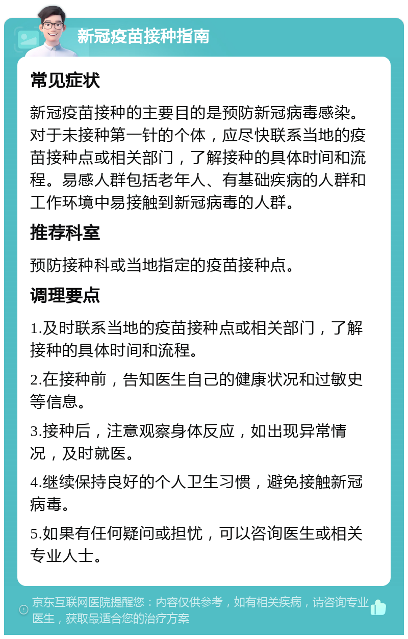 新冠疫苗接种指南 常见症状 新冠疫苗接种的主要目的是预防新冠病毒感染。对于未接种第一针的个体，应尽快联系当地的疫苗接种点或相关部门，了解接种的具体时间和流程。易感人群包括老年人、有基础疾病的人群和工作环境中易接触到新冠病毒的人群。 推荐科室 预防接种科或当地指定的疫苗接种点。 调理要点 1.及时联系当地的疫苗接种点或相关部门，了解接种的具体时间和流程。 2.在接种前，告知医生自己的健康状况和过敏史等信息。 3.接种后，注意观察身体反应，如出现异常情况，及时就医。 4.继续保持良好的个人卫生习惯，避免接触新冠病毒。 5.如果有任何疑问或担忧，可以咨询医生或相关专业人士。