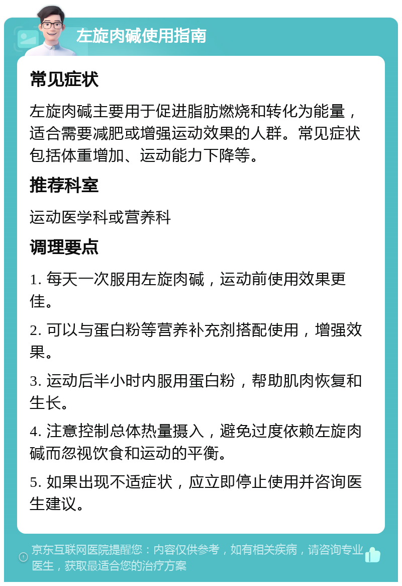 左旋肉碱使用指南 常见症状 左旋肉碱主要用于促进脂肪燃烧和转化为能量，适合需要减肥或增强运动效果的人群。常见症状包括体重增加、运动能力下降等。 推荐科室 运动医学科或营养科 调理要点 1. 每天一次服用左旋肉碱，运动前使用效果更佳。 2. 可以与蛋白粉等营养补充剂搭配使用，增强效果。 3. 运动后半小时内服用蛋白粉，帮助肌肉恢复和生长。 4. 注意控制总体热量摄入，避免过度依赖左旋肉碱而忽视饮食和运动的平衡。 5. 如果出现不适症状，应立即停止使用并咨询医生建议。