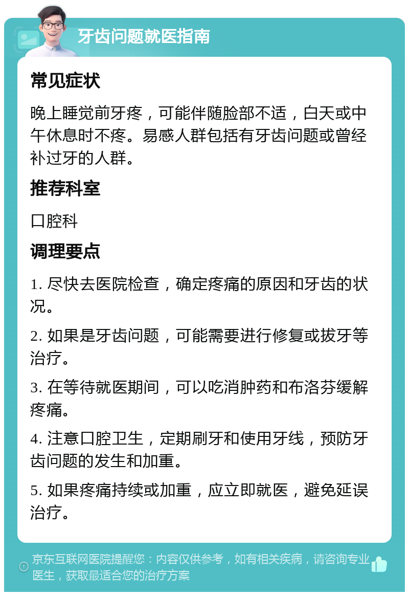 牙齿问题就医指南 常见症状 晚上睡觉前牙疼，可能伴随脸部不适，白天或中午休息时不疼。易感人群包括有牙齿问题或曾经补过牙的人群。 推荐科室 口腔科 调理要点 1. 尽快去医院检查，确定疼痛的原因和牙齿的状况。 2. 如果是牙齿问题，可能需要进行修复或拔牙等治疗。 3. 在等待就医期间，可以吃消肿药和布洛芬缓解疼痛。 4. 注意口腔卫生，定期刷牙和使用牙线，预防牙齿问题的发生和加重。 5. 如果疼痛持续或加重，应立即就医，避免延误治疗。