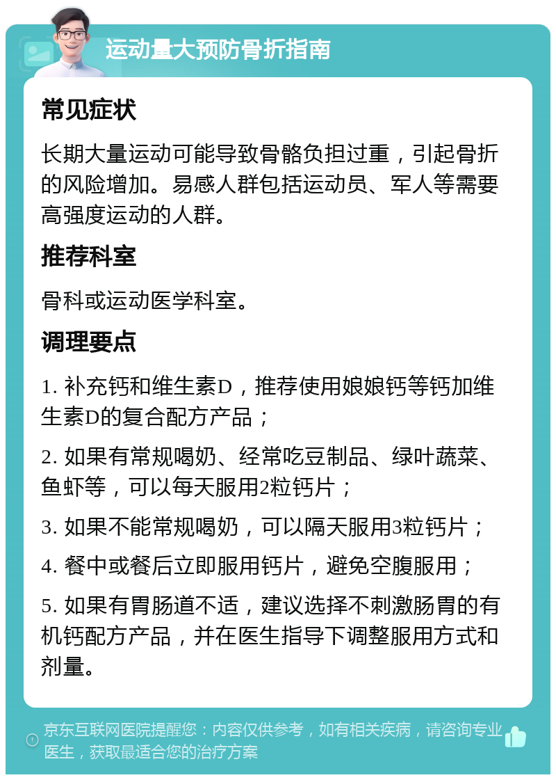 运动量大预防骨折指南 常见症状 长期大量运动可能导致骨骼负担过重，引起骨折的风险增加。易感人群包括运动员、军人等需要高强度运动的人群。 推荐科室 骨科或运动医学科室。 调理要点 1. 补充钙和维生素D，推荐使用娘娘钙等钙加维生素D的复合配方产品； 2. 如果有常规喝奶、经常吃豆制品、绿叶蔬菜、鱼虾等，可以每天服用2粒钙片； 3. 如果不能常规喝奶，可以隔天服用3粒钙片； 4. 餐中或餐后立即服用钙片，避免空腹服用； 5. 如果有胃肠道不适，建议选择不刺激肠胃的有机钙配方产品，并在医生指导下调整服用方式和剂量。