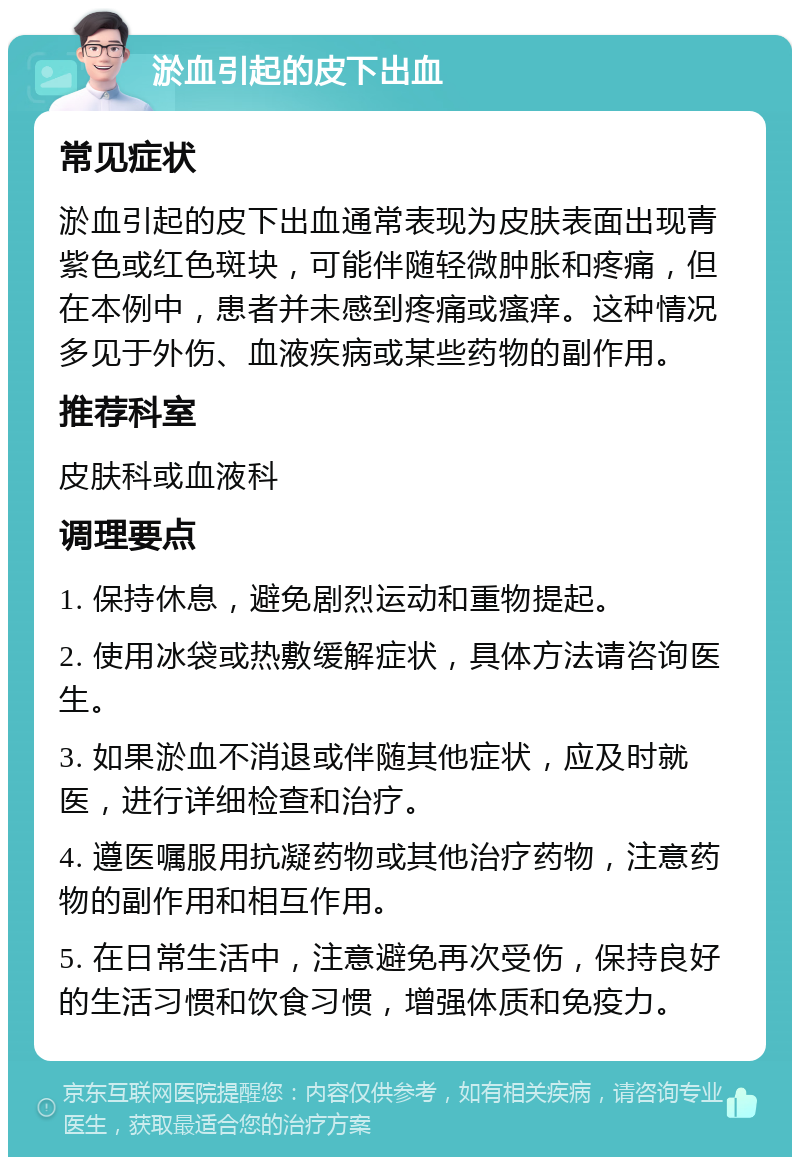 淤血引起的皮下出血 常见症状 淤血引起的皮下出血通常表现为皮肤表面出现青紫色或红色斑块，可能伴随轻微肿胀和疼痛，但在本例中，患者并未感到疼痛或瘙痒。这种情况多见于外伤、血液疾病或某些药物的副作用。 推荐科室 皮肤科或血液科 调理要点 1. 保持休息，避免剧烈运动和重物提起。 2. 使用冰袋或热敷缓解症状，具体方法请咨询医生。 3. 如果淤血不消退或伴随其他症状，应及时就医，进行详细检查和治疗。 4. 遵医嘱服用抗凝药物或其他治疗药物，注意药物的副作用和相互作用。 5. 在日常生活中，注意避免再次受伤，保持良好的生活习惯和饮食习惯，增强体质和免疫力。