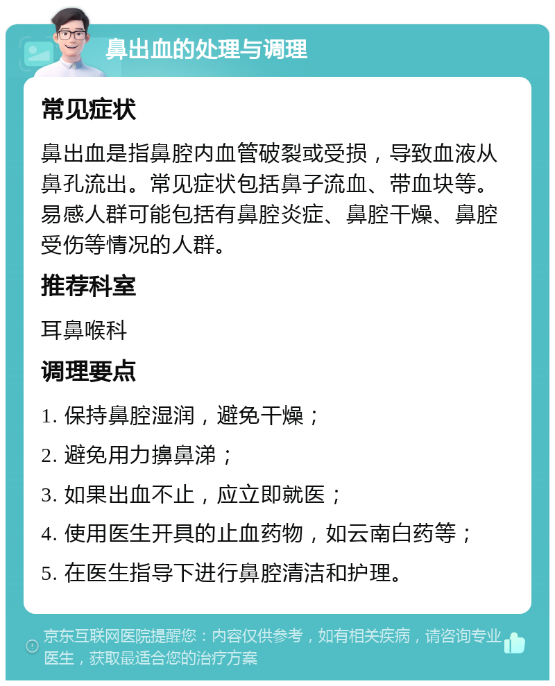 鼻出血的处理与调理 常见症状 鼻出血是指鼻腔内血管破裂或受损，导致血液从鼻孔流出。常见症状包括鼻子流血、带血块等。易感人群可能包括有鼻腔炎症、鼻腔干燥、鼻腔受伤等情况的人群。 推荐科室 耳鼻喉科 调理要点 1. 保持鼻腔湿润，避免干燥； 2. 避免用力擤鼻涕； 3. 如果出血不止，应立即就医； 4. 使用医生开具的止血药物，如云南白药等； 5. 在医生指导下进行鼻腔清洁和护理。