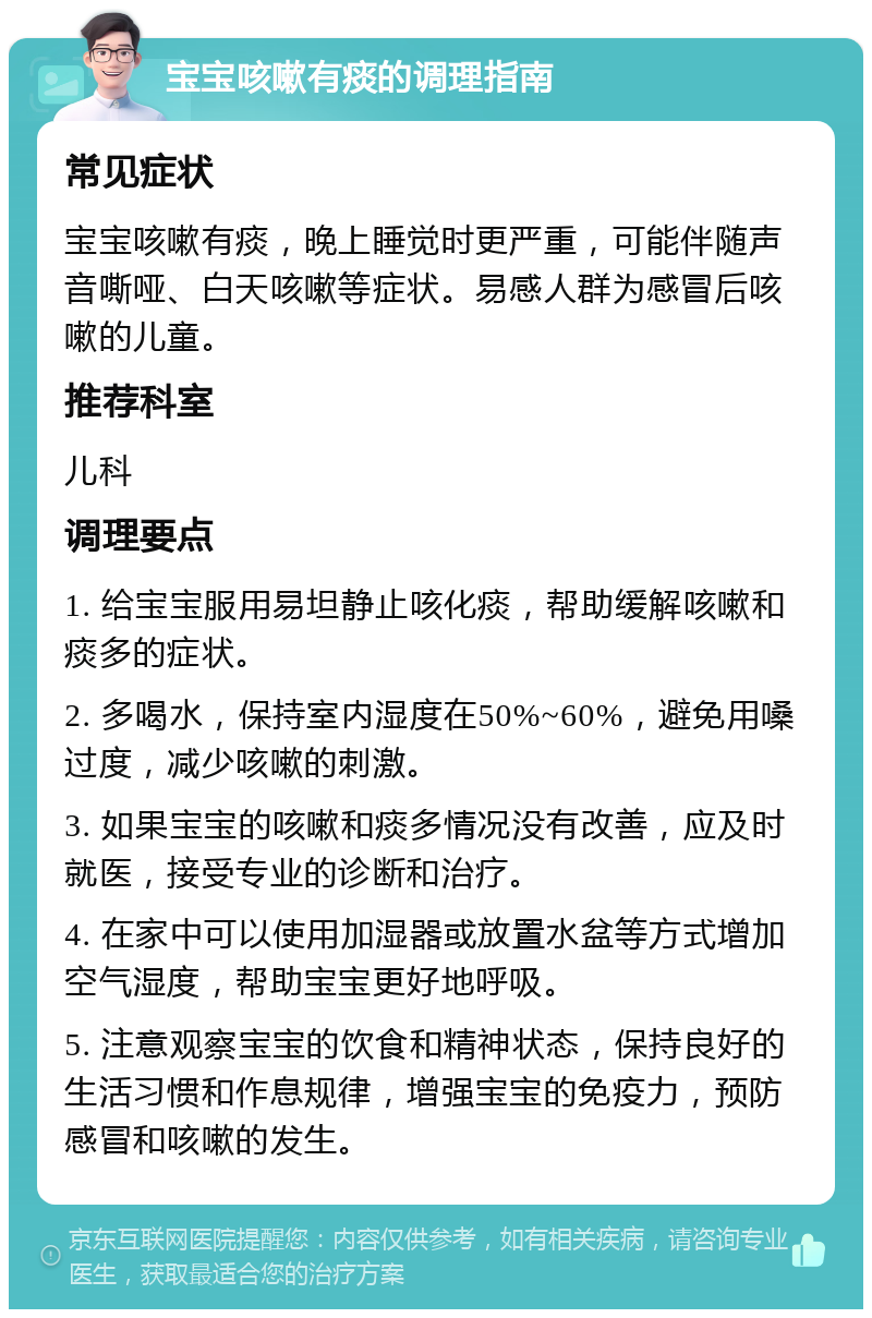 宝宝咳嗽有痰的调理指南 常见症状 宝宝咳嗽有痰，晚上睡觉时更严重，可能伴随声音嘶哑、白天咳嗽等症状。易感人群为感冒后咳嗽的儿童。 推荐科室 儿科 调理要点 1. 给宝宝服用易坦静止咳化痰，帮助缓解咳嗽和痰多的症状。 2. 多喝水，保持室内湿度在50%~60%，避免用嗓过度，减少咳嗽的刺激。 3. 如果宝宝的咳嗽和痰多情况没有改善，应及时就医，接受专业的诊断和治疗。 4. 在家中可以使用加湿器或放置水盆等方式增加空气湿度，帮助宝宝更好地呼吸。 5. 注意观察宝宝的饮食和精神状态，保持良好的生活习惯和作息规律，增强宝宝的免疫力，预防感冒和咳嗽的发生。