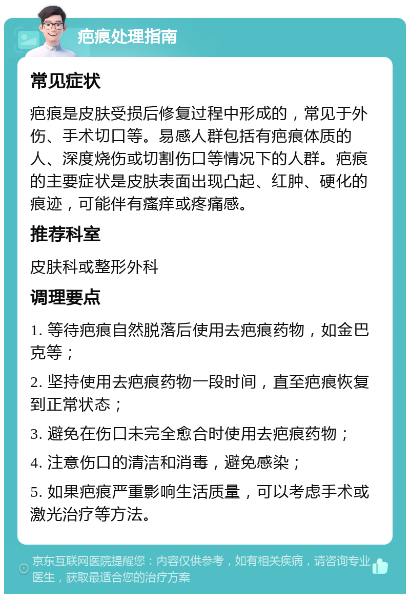 疤痕处理指南 常见症状 疤痕是皮肤受损后修复过程中形成的，常见于外伤、手术切口等。易感人群包括有疤痕体质的人、深度烧伤或切割伤口等情况下的人群。疤痕的主要症状是皮肤表面出现凸起、红肿、硬化的痕迹，可能伴有瘙痒或疼痛感。 推荐科室 皮肤科或整形外科 调理要点 1. 等待疤痕自然脱落后使用去疤痕药物，如金巴克等； 2. 坚持使用去疤痕药物一段时间，直至疤痕恢复到正常状态； 3. 避免在伤口未完全愈合时使用去疤痕药物； 4. 注意伤口的清洁和消毒，避免感染； 5. 如果疤痕严重影响生活质量，可以考虑手术或激光治疗等方法。