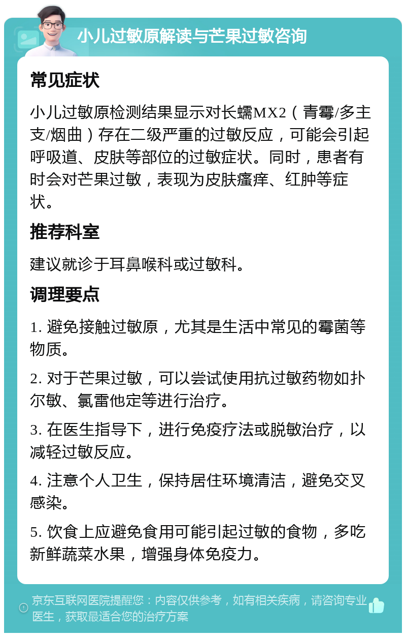 小儿过敏原解读与芒果过敏咨询 常见症状 小儿过敏原检测结果显示对长蠕MX2（青霉/多主支/烟曲）存在二级严重的过敏反应，可能会引起呼吸道、皮肤等部位的过敏症状。同时，患者有时会对芒果过敏，表现为皮肤瘙痒、红肿等症状。 推荐科室 建议就诊于耳鼻喉科或过敏科。 调理要点 1. 避免接触过敏原，尤其是生活中常见的霉菌等物质。 2. 对于芒果过敏，可以尝试使用抗过敏药物如扑尔敏、氯雷他定等进行治疗。 3. 在医生指导下，进行免疫疗法或脱敏治疗，以减轻过敏反应。 4. 注意个人卫生，保持居住环境清洁，避免交叉感染。 5. 饮食上应避免食用可能引起过敏的食物，多吃新鲜蔬菜水果，增强身体免疫力。