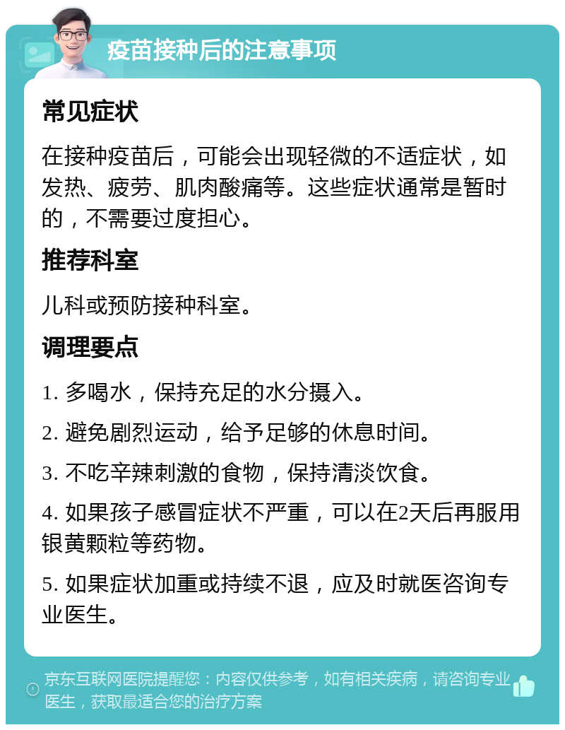 疫苗接种后的注意事项 常见症状 在接种疫苗后，可能会出现轻微的不适症状，如发热、疲劳、肌肉酸痛等。这些症状通常是暂时的，不需要过度担心。 推荐科室 儿科或预防接种科室。 调理要点 1. 多喝水，保持充足的水分摄入。 2. 避免剧烈运动，给予足够的休息时间。 3. 不吃辛辣刺激的食物，保持清淡饮食。 4. 如果孩子感冒症状不严重，可以在2天后再服用银黄颗粒等药物。 5. 如果症状加重或持续不退，应及时就医咨询专业医生。