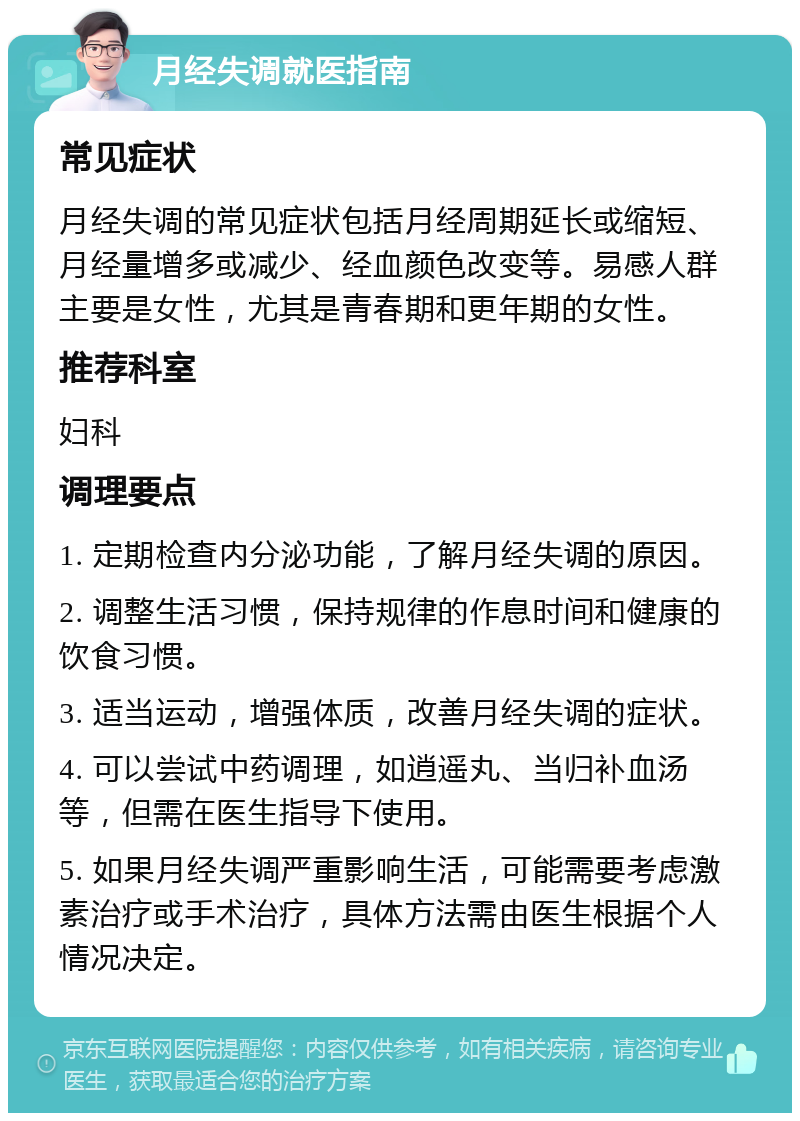 月经失调就医指南 常见症状 月经失调的常见症状包括月经周期延长或缩短、月经量增多或减少、经血颜色改变等。易感人群主要是女性，尤其是青春期和更年期的女性。 推荐科室 妇科 调理要点 1. 定期检查内分泌功能，了解月经失调的原因。 2. 调整生活习惯，保持规律的作息时间和健康的饮食习惯。 3. 适当运动，增强体质，改善月经失调的症状。 4. 可以尝试中药调理，如逍遥丸、当归补血汤等，但需在医生指导下使用。 5. 如果月经失调严重影响生活，可能需要考虑激素治疗或手术治疗，具体方法需由医生根据个人情况决定。