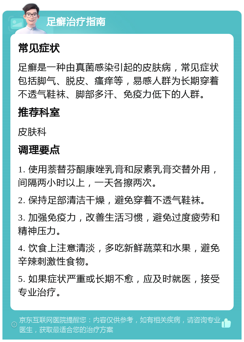 足癣治疗指南 常见症状 足癣是一种由真菌感染引起的皮肤病，常见症状包括脚气、脱皮、瘙痒等，易感人群为长期穿着不透气鞋袜、脚部多汗、免疫力低下的人群。 推荐科室 皮肤科 调理要点 1. 使用萘替芬酮康唑乳膏和尿素乳膏交替外用，间隔两小时以上，一天各擦两次。 2. 保持足部清洁干燥，避免穿着不透气鞋袜。 3. 加强免疫力，改善生活习惯，避免过度疲劳和精神压力。 4. 饮食上注意清淡，多吃新鲜蔬菜和水果，避免辛辣刺激性食物。 5. 如果症状严重或长期不愈，应及时就医，接受专业治疗。