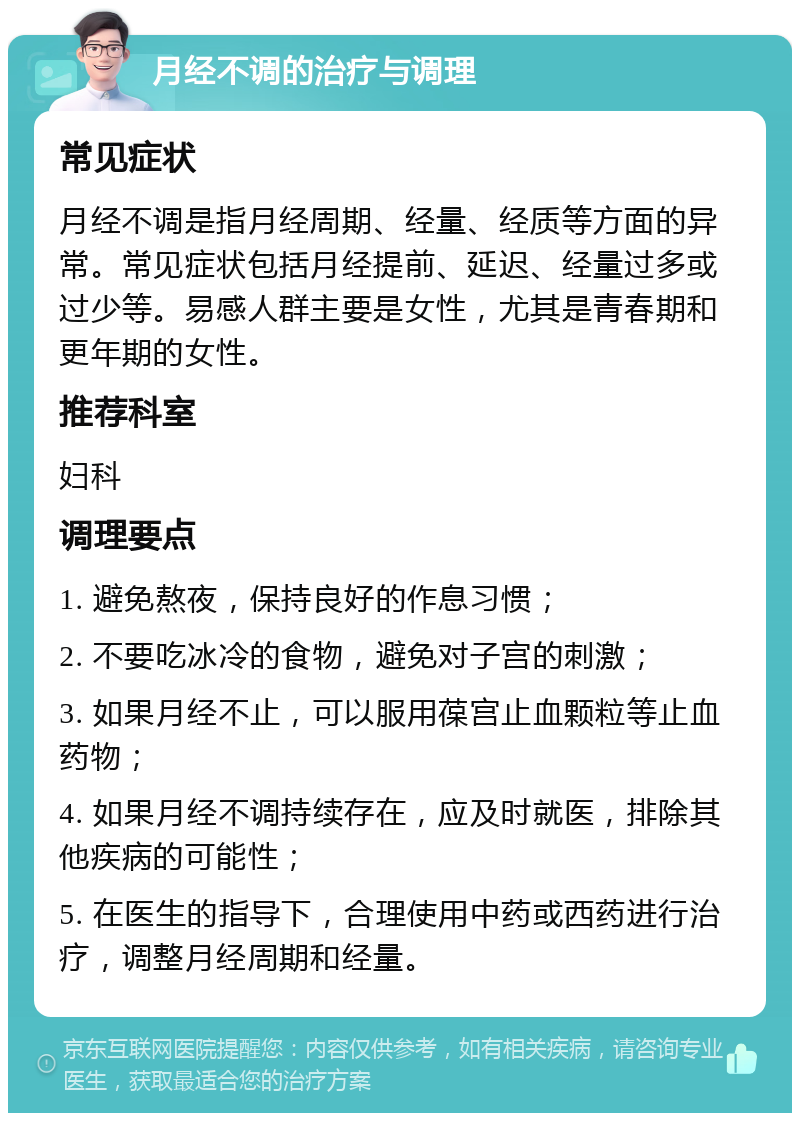 月经不调的治疗与调理 常见症状 月经不调是指月经周期、经量、经质等方面的异常。常见症状包括月经提前、延迟、经量过多或过少等。易感人群主要是女性，尤其是青春期和更年期的女性。 推荐科室 妇科 调理要点 1. 避免熬夜，保持良好的作息习惯； 2. 不要吃冰冷的食物，避免对子宫的刺激； 3. 如果月经不止，可以服用葆宫止血颗粒等止血药物； 4. 如果月经不调持续存在，应及时就医，排除其他疾病的可能性； 5. 在医生的指导下，合理使用中药或西药进行治疗，调整月经周期和经量。