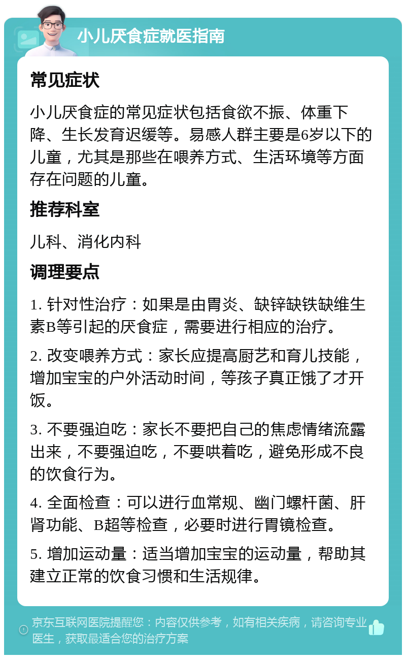 小儿厌食症就医指南 常见症状 小儿厌食症的常见症状包括食欲不振、体重下降、生长发育迟缓等。易感人群主要是6岁以下的儿童，尤其是那些在喂养方式、生活环境等方面存在问题的儿童。 推荐科室 儿科、消化内科 调理要点 1. 针对性治疗：如果是由胃炎、缺锌缺铁缺维生素B等引起的厌食症，需要进行相应的治疗。 2. 改变喂养方式：家长应提高厨艺和育儿技能，增加宝宝的户外活动时间，等孩子真正饿了才开饭。 3. 不要强迫吃：家长不要把自己的焦虑情绪流露出来，不要强迫吃，不要哄着吃，避免形成不良的饮食行为。 4. 全面检查：可以进行血常规、幽门螺杆菌、肝肾功能、B超等检查，必要时进行胃镜检查。 5. 增加运动量：适当增加宝宝的运动量，帮助其建立正常的饮食习惯和生活规律。