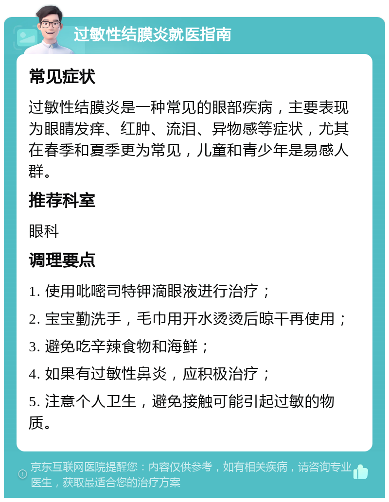 过敏性结膜炎就医指南 常见症状 过敏性结膜炎是一种常见的眼部疾病，主要表现为眼睛发痒、红肿、流泪、异物感等症状，尤其在春季和夏季更为常见，儿童和青少年是易感人群。 推荐科室 眼科 调理要点 1. 使用吡嘧司特钾滴眼液进行治疗； 2. 宝宝勤洗手，毛巾用开水烫烫后晾干再使用； 3. 避免吃辛辣食物和海鲜； 4. 如果有过敏性鼻炎，应积极治疗； 5. 注意个人卫生，避免接触可能引起过敏的物质。