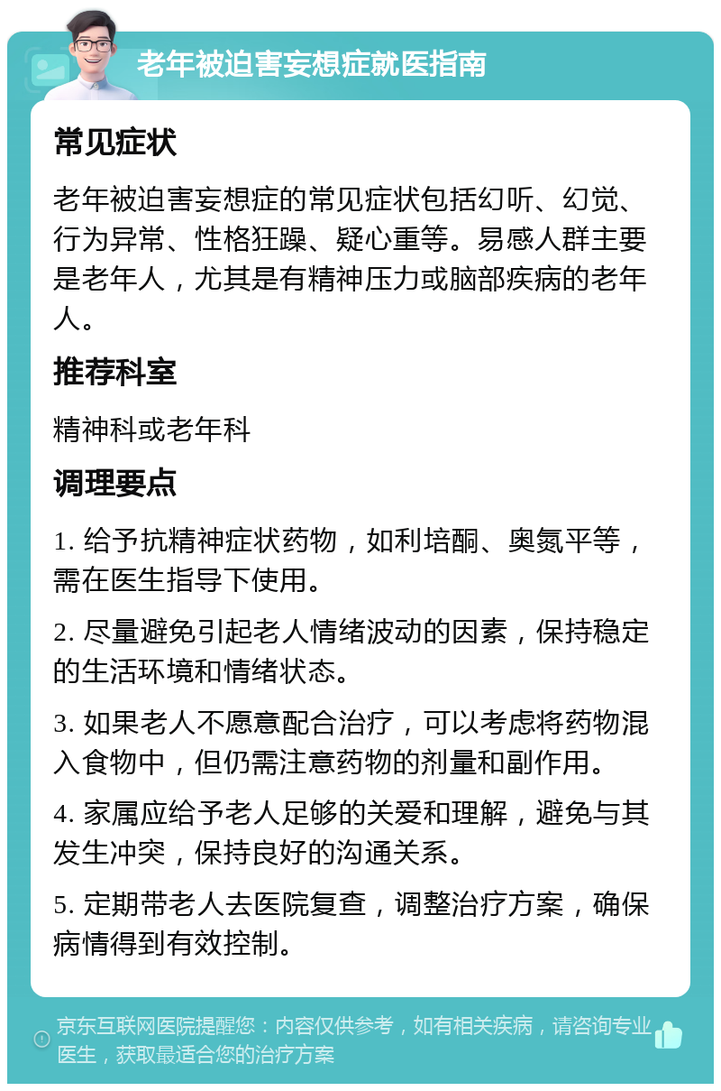 老年被迫害妄想症就医指南 常见症状 老年被迫害妄想症的常见症状包括幻听、幻觉、行为异常、性格狂躁、疑心重等。易感人群主要是老年人，尤其是有精神压力或脑部疾病的老年人。 推荐科室 精神科或老年科 调理要点 1. 给予抗精神症状药物，如利培酮、奥氮平等，需在医生指导下使用。 2. 尽量避免引起老人情绪波动的因素，保持稳定的生活环境和情绪状态。 3. 如果老人不愿意配合治疗，可以考虑将药物混入食物中，但仍需注意药物的剂量和副作用。 4. 家属应给予老人足够的关爱和理解，避免与其发生冲突，保持良好的沟通关系。 5. 定期带老人去医院复查，调整治疗方案，确保病情得到有效控制。