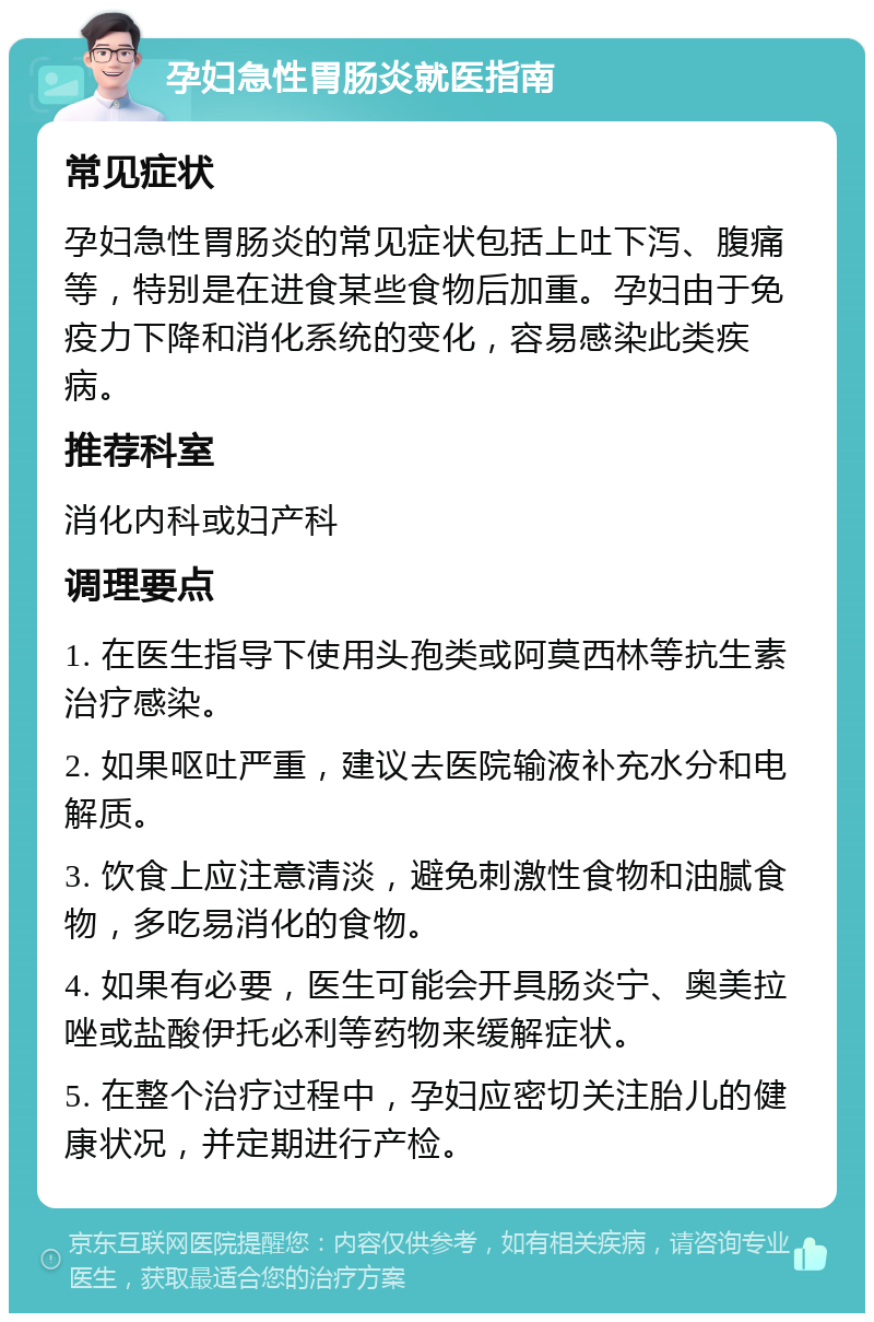 孕妇急性胃肠炎就医指南 常见症状 孕妇急性胃肠炎的常见症状包括上吐下泻、腹痛等，特别是在进食某些食物后加重。孕妇由于免疫力下降和消化系统的变化，容易感染此类疾病。 推荐科室 消化内科或妇产科 调理要点 1. 在医生指导下使用头孢类或阿莫西林等抗生素治疗感染。 2. 如果呕吐严重，建议去医院输液补充水分和电解质。 3. 饮食上应注意清淡，避免刺激性食物和油腻食物，多吃易消化的食物。 4. 如果有必要，医生可能会开具肠炎宁、奥美拉唑或盐酸伊托必利等药物来缓解症状。 5. 在整个治疗过程中，孕妇应密切关注胎儿的健康状况，并定期进行产检。