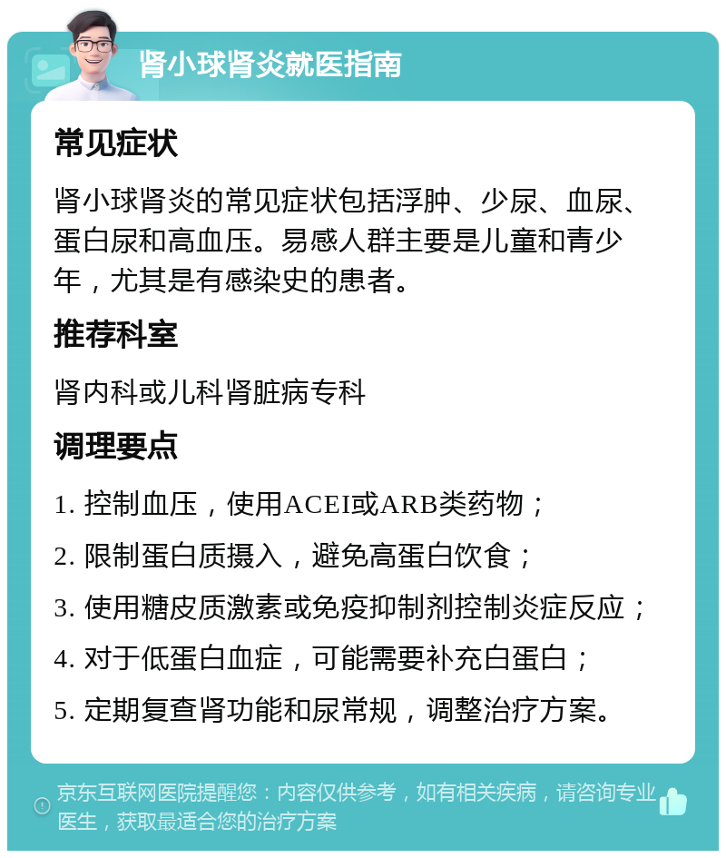 肾小球肾炎就医指南 常见症状 肾小球肾炎的常见症状包括浮肿、少尿、血尿、蛋白尿和高血压。易感人群主要是儿童和青少年，尤其是有感染史的患者。 推荐科室 肾内科或儿科肾脏病专科 调理要点 1. 控制血压，使用ACEI或ARB类药物； 2. 限制蛋白质摄入，避免高蛋白饮食； 3. 使用糖皮质激素或免疫抑制剂控制炎症反应； 4. 对于低蛋白血症，可能需要补充白蛋白； 5. 定期复查肾功能和尿常规，调整治疗方案。