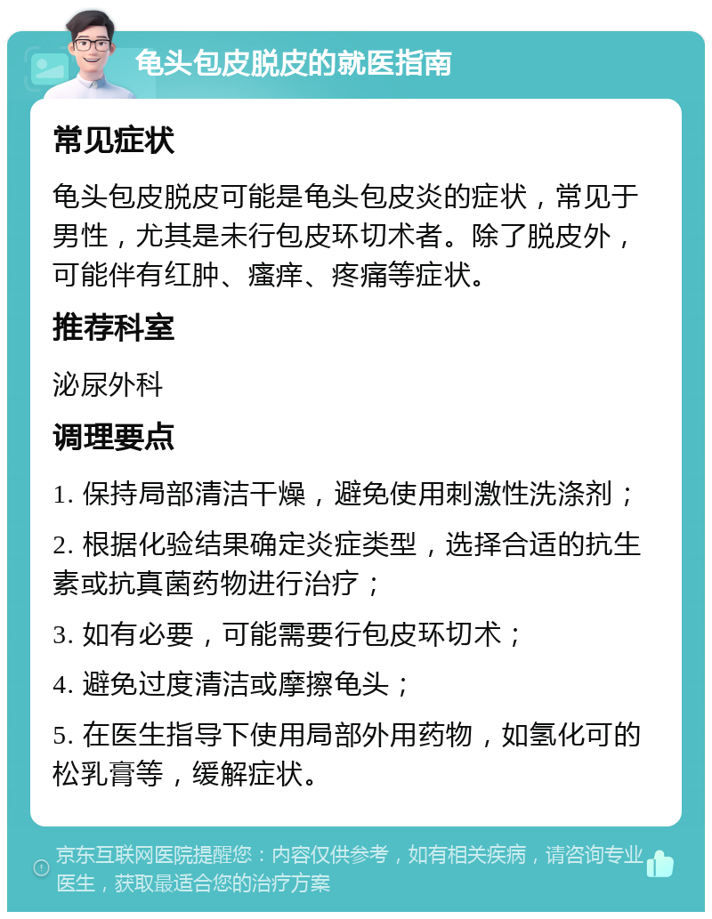 龟头包皮脱皮的就医指南 常见症状 龟头包皮脱皮可能是龟头包皮炎的症状，常见于男性，尤其是未行包皮环切术者。除了脱皮外，可能伴有红肿、瘙痒、疼痛等症状。 推荐科室 泌尿外科 调理要点 1. 保持局部清洁干燥，避免使用刺激性洗涤剂； 2. 根据化验结果确定炎症类型，选择合适的抗生素或抗真菌药物进行治疗； 3. 如有必要，可能需要行包皮环切术； 4. 避免过度清洁或摩擦龟头； 5. 在医生指导下使用局部外用药物，如氢化可的松乳膏等，缓解症状。